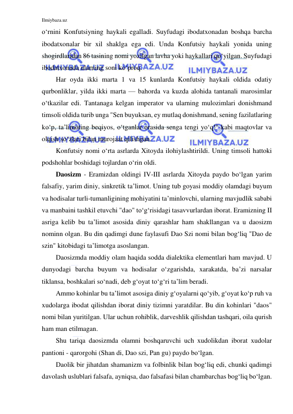 Ilmiybaza.uz 
 
o‘rnini Konfutsiyning haykali egalladi. Suyfudagi ibodatxonadan boshqa barcha 
ibodatxonalar bir xil shaklga ega edi. Unda Konfutsiy haykali yonida uning 
shogirdlaridan 86 tasining nomi yozilgan lavha yoki haykallari qo‘yilgan. Suyfudagi 
ibodatxonada ularning soni ko‘proq.  
Har oyda ikki marta 1 va 15 kunlarda Konfutsiy haykali oldida odatiy 
qurbonliklar, yilda ikki marta — bahorda va kuzda alohida tantanali marosimlar 
o‘tkazilar edi. Tantanaga kelgan imperator va ularning mulozimlari donishmand 
timsoli oldida turib unga "Sen buyuksan, ey mutlaq donishmand, sening fazilatlaring 
ko‘p, ta’limoting beqiyos, o‘tganlar orasida senga tengi yo‘q!" kabi maqtovlar va 
olqish so‘zlari bilan murojaat qilishgan.  
Konfutsiy nomi o‘rta asrlarda Xitoyda ilohiylashtirildi. Uning timsoli hattoki 
podshohlar boshidagi tojlardan o‘rin oldi.  
Daosizm - Eramizdan oldingi IV-III asrlarda Xitoyda paydo bo‘lgan yarim 
falsafiy, yarim diniy, sinkretik ta’limot. Uning tub goyasi moddiy olamdagi buyum 
va hodisalar turli-tumanligining mohiyatini ta’minlovchi, ularning mavjudlik sababi 
va manbaini tashkil etuvchi "dao" to‘g‘risidagi tasavvurlardan iborat. Eramizning II 
asriga kelib bu ta’limot asosida diniy qarashlar ham shakllangan va u daosizm 
nominn olgan. Bu din qadimgi dune faylasufi Dao Szi nomi bilan bog‘liq "Dao de 
szin" kitobidagi ta’limotga asoslangan. 
Daosizmda moddiy olam haqida sodda dialektika elementlari ham mavjud. U 
dunyodagi barcha buyum va hodisalar o‘zgarishda, xarakatda, ba’zi narsalar 
tiklansa, boshkalari so‘nadi, deb g‘oyat to‘g‘ri ta’lim beradi. 
Ammo kohinlar bu ta’limot asosiga diniy g‘oyalarni qo‘yib, g‘oyat ko‘p ruh va 
xudolarga ibodat qilishdan iborat diniy tizimni yaratdilar. Bu din kohinlari "daos" 
nomi bilan yuritilgan. Ular uchun rohiblik, darveshlik qilishdan tashqari, oila qurish 
ham man etilmagan. 
Shu tariqa daosizmda olamni boshqaruvchi uch xudolikdan iborat xudolar 
pantioni - qarorgohi (Shan di, Dao szi, Pan gu) paydo bo‘lgan. 
Daolik bir jihatdan shamanizm va folbinlik bilan bog‘liq edi, chunki qadimgi 
davolash uslublari falsafa, ayniqsa, dao falsafasi bilan chambarchas bog‘liq bo‘lgan. 
