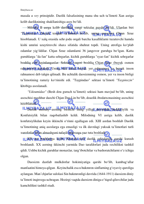 Ilmiybaza.uz 
 
masala u vey prinsipidir. Daolik falsafasining mana shu uch ta’limoti Xan asriga 
kelib daoliknining shakllanishiga asos bo‘ldi. 
Milodiy II asrga kelib daolikda yangi sektalar paydo bo‘ldi. Ulardan biri 
"Taypindao" (buyuk tenglik ta’limoti) bo‘lib, uning asoschisi Chjan Szue 
hisoblanadi. U xalq orasida sehr-jodu orqali barcha kasalliklarni tuzatuvchi hamda 
kishi umrini uzaytiruvchi shaxs sifatida shuhrat topdi. Uning atrofiga ko‘plab 
odamlar yig‘ildilar. Chjan Szue odamlarni 36 jangovor guruhga bo‘lgan. Katta 
guruhlarga "da fan" katta sehrgarlar, kichik guruhlarga "syao fan" kichik sehrgarlar 
boshliq etib tayinlanganlar. Sektada yuqori boshliq Chjan Szue (buyuk osmon 
rahnamosi) sanaladi. Uning ikki ukasi buyuk yer rahnamosi va buyuk inson 
rahnamosi deb talqin qilinadi. Bu uchtalik daosizmning osmon, yer va inson birligi 
ta’limotining ramziy ko‘rinishi edi. "Taypindao" sektasi ta’limoti "Taypinszin" 
kitobiga asoslanadi. 
"Udoumidao" (Besh dou guruch ta’limoti) sektasi ham mavjud bo‘lib, uning 
asoschisi mashhur daochi Chjan Dao Lin bo‘lib, doaolik ibodatxonasining asoschisi 
hisoblanadi. 
Daolik milodiy asrning birinchi ming yilligi davomida buddaviylik va 
Konfutsiylik bilan raqobatlashib keldi. Milodning VI asriga kelib, daolik 
konfutsiylikdan keyin ikkinchi o‘rinni egallagan edi. XIII asrdan boshlab Daolik 
ta’limotining aniq asoslarga ega emasligi va ilk davrdagi yuksak ta’limotlari turli 
xurofotlar bilan almashgani tufayli inqirozga yuz tuta boshladi.  
XX asr boshlariga kelib, Xitoyda turli daolik sektalariga qarshi kurash 
boshlandi. XX asrning ikkinchi yarmida Dao tarafdorlari juda ozchilikni tashkil 
qildi. Ushbu kichik guruhlar monaxlar, targ‘ibotchilar va bashoratchilarni o‘z ichiga 
olgan. 
Daosizm dastlab mulkdorlar hokimiyatiga qarshi bo‘lib, kambag‘allar 
manfaatini himoya qilgan . Keyinchalik esa u hukmron sinflarning g‘oyaviy quroliga 
aylangan. Man’chjurlar sulolasi Sin hukmronligi davrida (1644-1911) daosizm diniy 
ta’limoti inqirozga uchragan. Hozirgi vaqtda daosizm diniga e’tiqod qiluvchilar juda 
kamchilikni tashkil etadi. 
