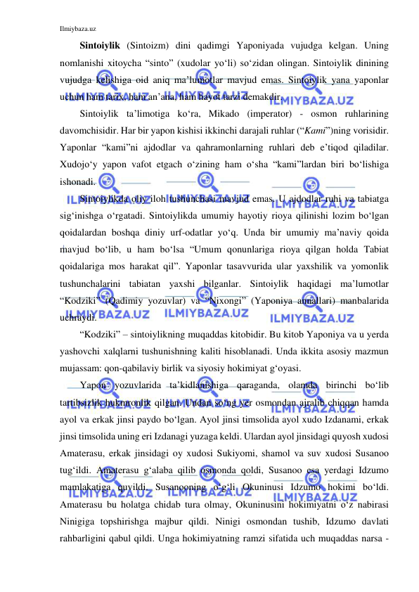 Ilmiybaza.uz 
 
Sintoiylik (Sintoizm) dini qadimgi Yaponiyada vujudga kelgan. Uning 
nomlanishi xitoycha “sinto” (xudolar yo‘li) so‘zidan olingan. Sintoiylik dinining 
vujudga kelishiga oid aniq ma’lumotlar mavjud emas. Sintoiylik yana yaponlar 
uchun ham tarix, ham an’ana, ham hayot tarzi demakdir.  
Sintoiylik ta’limotiga ko‘ra, Mikado (imperator) - osmon ruhlarining 
davomchisidir. Har bir yapon kishisi ikkinchi darajali ruhlar (“Kami”)ning vorisidir. 
Yaponlar “kami”ni ajdodlar va qahramonlarning ruhlari deb e’tiqod qiladilar. 
Xudojo‘y yapon vafot etgach o‘zining ham o‘sha “kami”lardan biri bo‘lishiga 
ishonadi. 
Sintoiylikda oliy iloh tushunchasi mavjud emas. U ajdodlar ruhi va tabiatga 
sig‘inishga o‘rgatadi. Sintoiylikda umumiy hayotiy rioya qilinishi lozim bo‘lgan 
qoidalardan boshqa diniy urf-odatlar yo‘q. Unda bir umumiy ma’naviy qoida 
mavjud bo‘lib, u ham bo‘lsa “Umum qonunlariga rioya qilgan holda Tabiat 
qoidalariga mos harakat qil”. Yaponlar tasavvurida ular yaxshilik va yomonlik 
tushunchalarini tabiatan yaxshi bilganlar. Sintoiylik haqidagi ma’lumotlar 
“Kodziki” (Qadimiy yozuvlar) va “Nixongi” (Yaponiya annallari) manbalarida 
uchraydi. 
“Kodziki” – sintoiylikning muqaddas kitobidir. Bu kitob Yaponiya va u yerda 
yashovchi xalqlarni tushunishning kaliti hisoblanadi. Unda ikkita asosiy mazmun 
mujassam: qon-qabilaviy birlik va siyosiy hokimiyat g‘oyasi.  
Yapon yozuvlarida ta’kidlanishiga qaraganda, olamda birinchi bo‘lib 
tartibsizlik hukmronlik qilgan. Undan so‘ng yer osmondan ajralib chiqqan hamda 
ayol va erkak jinsi paydo bo‘lgan. Ayol jinsi timsolida ayol xudo Izdanami, erkak 
jinsi timsolida uning eri Izdanagi yuzaga keldi. Ulardan ayol jinsidagi quyosh xudosi 
Amaterasu, erkak jinsidagi oy xudosi Sukiyomi, shamol va suv xudosi Susanoo 
tug‘ildi. Amaterasu g‘alaba qilib osmonda qoldi, Susanoo esa yerdagi Idzumo 
mamlakatiga quvildi. Susanooning o‘g‘li Okuninusi Idzumo hokimi bo‘ldi. 
Amaterasu bu holatga chidab tura olmay, Okuninusini hokimiyatni o‘z nabirasi 
Ninigiga topshirishga majbur qildi. Ninigi osmondan tushib, Idzumo davlati 
rahbarligini qabul qildi. Unga hokimiyatning ramzi sifatida uch muqaddas narsa - 
