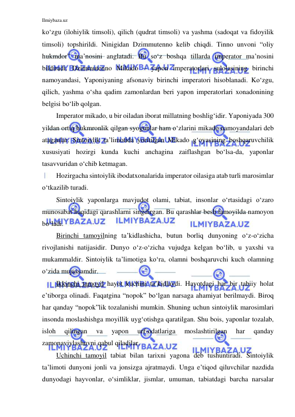 Ilmiybaza.uz 
 
ko‘zgu (ilohiylik timsoli), qilich (qudrat timsoli) va yashma (sadoqat va fidoyilik 
timsoli) topshirildi. Ninigidan Dzimmutenno kelib chiqdi. Tinno unvoni “oliy 
hukmdor” ma’nosini anglatadi. Bu so‘z boshqa tillarda imperator ma’nosini 
bildiradi. Dzimmutenno Mikado – yapon imperatorlari sulolasining birinchi 
namoyandasi, Yaponiyaning afsonaviy birinchi imperatori hisoblanadi. Ko‘zgu, 
qilich, yashma o‘sha qadim zamonlardan beri yapon imperatorlari xonadonining 
belgisi bo‘lib qolgan. 
Imperator mikado, u bir oiladan iborat millatning boshlig‘idir. Yaponiyada 300 
yildan ortiq hukmronlik qilgan syogunlar ham o‘zlarini mikado namoyandalari deb 
ataganlar. Sintoiylik ta’limotida yoritilgan Mikado g‘oyasining boshqaruvchilik 
xususiyati hozirgi kunda kuchi anchagina zaiflashgan bo‘lsa-da, yaponlar 
tasavvuridan o‘chib ketmagan.  
Hozirgacha sintoiylik ibodatxonalarida imperator oilasiga atab turli marosimlar 
o‘tkazilib turadi. 
Sintoiylik yaponlarga mavjudot olami, tabiat, insonlar o‘rtasidagi o‘zaro 
munosabat haqidagi qarashlarni singdirgan. Bu qarashlar besh tamoyilda namoyon 
bo‘ladi.  
Birinchi tamoyilning ta’kidlashicha, butun borliq dunyoning o‘z-o‘zicha 
rivojlanishi natijasidir. Dunyo o‘z-o‘zicha vujudga kelgan bo‘lib, u yaxshi va 
mukammaldir. Sintoiylik ta’limotiga ko‘ra, olamni boshqaruvchi kuch olamning 
o‘zida mujassamdir.  
Ikkinchi tamoyil hayot kuchini ta’kidlaydi. Hayotdagi har bir tabiiy holat 
e’tiborga olinadi. Faqatgina “nopok” bo‘lgan narsaga ahamiyat berilmaydi. Biroq 
har qanday “nopok”lik tozalanishi mumkin. Shuning uchun sintoiylik marosimlari 
insonda moslashishga moyillik uyg‘otishga qaratilgan. Shu bois, yaponlar tozalab, 
isloh 
qilingan 
va 
yapon 
urf-odatlariga 
moslashtirilgan 
har 
qanday 
zamonaviylashuvni qabul qiladilar.  
Uchinchi tamoyil tabiat bilan tarixni yagona deb tushuntiradi. Sintoiylik 
ta’limoti dunyoni jonli va jonsizga ajratmaydi. Unga e’tiqod qiluvchilar nazdida 
dunyodagi hayvonlar, o‘simliklar, jismlar, umuman, tabiatdagi barcha narsalar 
