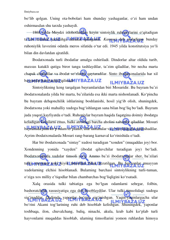 Ilmiybaza.uz 
 
bo‘lib qolgan. Uning ota-bobolari ham shunday yashaganlar, o‘zi ham undan 
oshirmasdan shu tarzda yashaydi. 
1868 yilda Meydzi islohotlaridan keyin sintoiylik ruhoniylarini o‘qitadigan 
ta’lim tizimini yaratishga harakat qilingandi. Kannusi deb ataladigan bunday 
ruhoniylik lavozimi odatda meros sifatida o‘tar edi. 1945 yilda konstitutsiya yo‘li 
bilan din davlatdan ajratildi. 
Ibodatxonada turli ibodatlar amalga oshiriladi. Dindorlar altar oldida turib, 
maxsus katakli qutiga biror tanga tashlaydilar, ta’zim qiladilar, bir necha marta 
chapak chaladilar va ibodat so‘zlarini qaytaradilar. Sinto ibodatxonalarida har xil 
bayramlar ham tashkil qilinadi. 
Sintoiylikning keng tarqalgan bayramlaridan biri Mosuridir. Bu bayram ba’zi 
ibodatxonalarda yilda bir marta, ba’zilarida esa ikki marta nishonlanadi. Ko‘pincha 
bu bayram dehqonchilik ishlarining boshlanishi, hosil yig‘ib olish, shuningdek, 
ibodatxona yoki mahalliy xudoga bag‘ishlangan sana bilan bog‘liq bo‘ladi. Bayram 
juda yuqori kayfiyatda o‘tadi. Ruhoniylar bayram haqida faqatgina doimiy ibodatga 
keladigan kishilarni emas, balki atrofdagi barcha aholini xabardor qiladilar. Mosuri 
bayramida juda ko‘p odam to‘planib, ular tantanalar va o‘yin-kulguda qatnashadilar. 
Ayrim ibodatxonalarda Mosuri rang-barang karnaval ko‘rinishida o‘tadi. 
Har bir ibodatxonada “sintay” xudosi turadigan “xonden” (muqaddas joy) bor. 
Xondenning yonida “xayden” (ibodat qiluvchilar turadigan joy) bo‘ladi. 
Ibodatxonalarda xudolar timsoli yo‘q. Ammo ba’zi ibodatxonalar sher, ba’zilari 
tulki, maymun yoki kiyik timsollari bilan bezatilgan. Bu hayvonlar muayyan 
xudolarning elchisi hisoblanadi. Bularning barchasi sintoiylikning turli-tuman, 
o‘ziga xos milliy e’tiqodlar bilan chambarchas bog‘liqligini ko‘rsatadi.  
Xalq orasida tulki tabiatiga ega bo‘lgan odamlarni sehrgar, folbin, 
bashoratchilik xususiyatiga ega deb hisoblaydilar. Ular tulki timsolidagi xudoga 
sig‘inadilar. Qadimda yaponlar bo‘riga sig‘inishgan. Yaqin-yaqinlargacha ular 
bo‘rini Akami tog‘larining ruhi deb hisoblab kelishgan. Shuningdek, yaponlar 
toshbaqa, ilon, chuvalchang, baliq, ninachi, akula, krab kabi ko‘plab turli 
hayvonlarni muqaddas hisoblab, ularning timsollarini yomon ruhlardan himoya 
