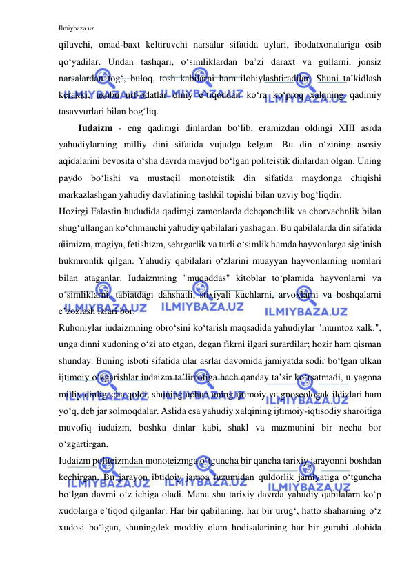 Ilmiybaza.uz 
 
qiluvchi, omad-baxt keltiruvchi narsalar sifatida uylari, ibodatxonalariga osib 
qo‘yadilar. Undan tashqari, o‘simliklardan ba’zi daraxt va gullarni, jonsiz 
narsalardan tog‘, buloq, tosh kabilarni ham ilohiylashtiradilar. Shuni ta’kidlash 
kerakki, ushbu urf-odatlar diniy e’tiqoddan ko‘ra ko‘proq xalqning qadimiy 
tasavvurlari bilan bog‘liq.  
Iudaizm - eng qadimgi dinlardan bo‘lib, eramizdan oldingi XIII asrda 
yahudiylarning milliy dini sifatida vujudga kelgan. Bu din o‘zining asosiy 
aqidalarini bevosita o‘sha davrda mavjud bo‘lgan politeistik dinlardan olgan. Uning 
paydo bo‘lishi va mustaqil monoteistik din sifatida maydonga chiqishi 
markazlashgan yahudiy davlatining tashkil topishi bilan uzviy bog‘liqdir. 
Hozirgi Falastin hududida qadimgi zamonlarda dehqonchilik va chorvachnlik bilan 
shug‘ullangan ko‘chmanchi yahudiy qabilalari yashagan. Bu qabilalarda din sifatida 
aiimizm, magiya, fetishizm, sehrgarlik va turli o‘simlik hamda hayvonlarga sig‘inish 
hukmronlik qilgan. Yahudiy qabilalari o‘zlarini muayyan hayvonlarning nomlari 
bilan ataganlar. Iudaizmning "muqaddas'' kitoblar to‘plamida hayvonlarni va 
o‘simliklarni, tabiatdagi dahshatli, stixiyali kuchlarni, arvoxlarni va boshqalarni 
e’zozlash izlari bor. 
Ruhoniylar iudaizmning obro‘sini ko‘tarish maqsadida yahudiylar "mumtoz xalk.", 
unga dinni xudoning o‘zi ato etgan, degan fikrni ilgari surardilar; hozir ham qisman 
shunday. Buning isboti sifatida ular asrlar davomida jamiyatda sodir bo‘lgan ulkan 
ijtimoiy o‘zgarishlar iudaizm ta’limotiga hech qanday ta’sir ko‘rsatmadi, u yagona 
milliy dinligacha qoldi, shuning uchun uning ijtimoiy va gnoseologak ildizlari ham 
yo‘q, deb jar solmoqdalar. Aslida esa yahudiy xalqining ijtimoiy-iqtisodiy sharoitiga 
muvofiq iudaizm, boshka dinlar kabi, shakl va mazmunini bir necha bor 
o‘zgartirgan. 
Iudaizm politeizmdan monoteizmga o‘tguncha bir qancha tarixiy jarayonni boshdan 
kechirgan. Bu jarayon ibtidoiy jamoa tuzumidan quldorlik jamiyatiga o‘tguncha 
bo‘lgan davrni o‘z ichiga oladi. Mana shu tarixiy davrda yahudiy qabilalarn ko‘p 
xudolarga e’tiqod qilganlar. Har bir qabilaning, har bir urug‘, hatto shaharning o‘z 
xudosi bo‘lgan, shuningdek moddiy olam hodisalarining har bir guruhi alohida 
