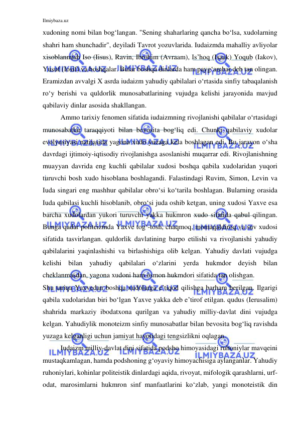 Ilmiybaza.uz 
 
xudoning nomi bilan bog‘langan. "Sening shaharlaring qancha bo‘lsa, xudolarning 
shahri ham shunchadir", deyiladi Tavrot yozuvlarida. Iudaizmda mahalliy avliyolar 
xisoblanmish Iso (Iisus), Ravin, Ibrohim (Avraam), Is’hoq (Isaak) Yoqub (Iakov), 
Yusuf (Iosif) va boshqalar. Bular boshqa dinlarda ham payg‘ambar deb tan olingan. 
Eramizdan avvalgi X asrda iudaizm yahudiy qabilalari o‘rtasida sinfiy tabaqalanish 
ro‘y berishi va quldorlik munosabatlarining vujudga kelishi jarayonida mavjud 
qabilaviy dinlar asosida shakllangan. 
Ammo tarixiy fenomen sifatida iudaizmning rivojlanishi qabilalar o‘rtasidagi 
munosabatlar taraqqiyoti bilan bevosita bog‘liq edi. Chunki qabilaviy xudolar 
evolyusiyasi natijasida yagona xudo yuzaga kela boshlagan edi. Bu jarayon o‘sha 
davrdagi ijtimoiy-iqtisodiy rivojlanishga asoslanishi muqarrar edi. Rivojlanishning 
muayyan davrida eng kuchli qabilalar xudosi boshqa qabila xudolaridan yuqori 
turuvchi bosh xudo hisoblana boshlagandi. Falastindagi Ruvim, Simon, Levin va 
Iuda singari eng mashhur qabilalar obro‘si ko‘tarila boshlagan. Bularning orasida 
Iuda qabilasi kuchli hisoblanib, obro‘si juda oshib ketgan, uning xudosi Yaxve esa 
barcha xudolardan yukori turuvchi yakka hukmron xudo sifatida qabul qilingan. 
Bunga qadar politeizmda Yaxve tog‘-tosh, chaqmoq, momaqaldiroq va suv xudosi 
sifatida tasvirlangan. quldorlik davlatining barpo etilishi va rivojlanishi yahudiy 
qabilalarini yaqinlashishi va birlashishiga olib kelgan. Yahudiy davlati vujudga 
kelishi bilan yahudiy qabilalari o‘zlarini yerda hukmdor deyish bilan 
cheklanmasdan, yagona xudoni ham osmon hukmdori sifatida tan olishgan. 
Shu tariqa Yaxvedan boshqa xudolarga e’tiqod qilishga barham berilgan. Ilgarigi 
qabila xudolaridan biri bo‘lgan Yaxve yakka deb e’tirof etilgan. qudus (Ierusalim) 
shahrida markaziy ibodatxona qurilgan va yahudiy milliy-davlat dini vujudga 
kelgan. Yahudiylik monoteizm sinfiy munosabatlar bilan bevosita bog‘liq ravishda 
yuzaga kelganligi uchun jamiyat hayotidagi tengsizlikni oqlagan. 
Iudaizm milliy-davlat dini sifatida podsho himoyasidagi ruhoniylar mavqeini 
mustaqkamlagan, hamda podshoning g‘oyaviy himoyachisiga aylanganlar. Yahudiy 
ruhoniylari, kohinlar politeistik dinlardagi aqida, rivoyat, mifologik qarashlarni, urf-
odat, marosimlarni hukmron sinf manfaatlarini ko‘zlab, yangi monoteistik din 
