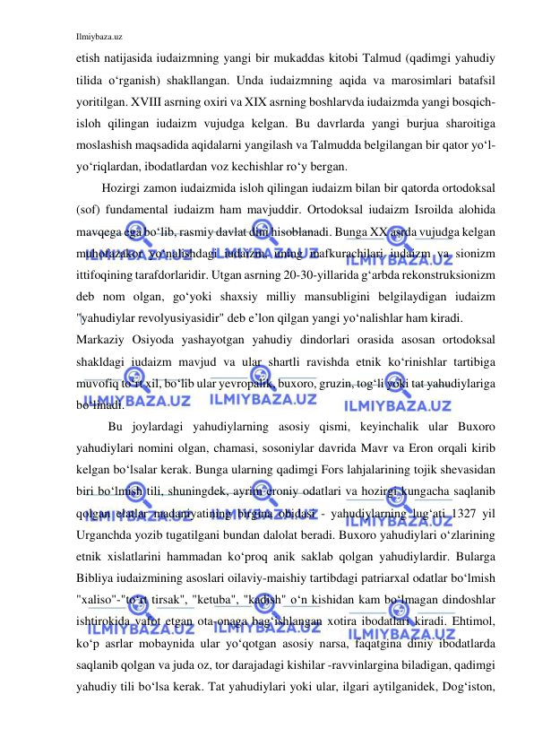 Ilmiybaza.uz 
 
etish natijasida iudaizmning yangi bir mukaddas kitobi Talmud (qadimgi yahudiy 
tilida o‘rganish) shakllangan. Unda iudaizmning aqida va marosimlari batafsil 
yoritilgan. XVIII asrning oxiri va XIX asrning boshlarvda iudaizmda yangi bosqich- 
isloh qilingan iudaizm vujudga kelgan. Bu davrlarda yangi burjua sharoitiga 
moslashish maqsadida aqidalarni yangilash va Talmudda belgilangan bir qator yo‘l-
yo‘riqlardan, ibodatlardan voz kechishlar ro‘y bergan. 
Hozirgi zamon iudaizmida isloh qilingan iudaizm bilan bir qatorda ortodoksal 
(sof) fundamental iudaizm ham mavjuddir. Ortodoksal iudaizm Isroilda alohida 
mavqega ega bo‘lib, rasmiy davlat dini hisoblanadi. Bunga XX asrda vujudga kelgan 
muhofazakor yo‘nalishdagi iudaizm, uning mafkurachilari iudaizm va sionizm 
ittifoqining tarafdorlaridir. Utgan asrning 20-30-yillarida g‘arbda rekonstruksionizm 
deb nom olgan, go‘yoki shaxsiy milliy mansubligini belgilaydigan iudaizm 
"yahudiylar revolyusiyasidir" deb e’lon qilgan yangi yo‘nalishlar ham kiradi. 
Markaziy Osiyoda yashayotgan yahudiy dindorlari orasida asosan ortodoksal 
shakldagi iudaizm mavjud va ular shartli ravishda etnik ko‘rinishlar tartibiga 
muvofiq to‘rt xil, bo‘lib ular yevropalik, buxoro, gruzin, tog‘li yoki tat yahudiylariga 
bo‘linadi. 
Bu joylardagi yahudiylarning asosiy qismi, keyinchalik ular Buxoro 
yahudiylari nomini olgan, chamasi, sosoniylar davrida Mavr va Eron orqali kirib 
kelgan bo‘lsalar kerak. Bunga ularning qadimgi Fors lahjalarining tojik shevasidan 
biri bo‘lmish tili, shuningdek, ayrim eroniy odatlari va hozirgi kungacha saqlanib 
qolgan elatlar madaniyatining birgina obidasi - yahudiylarning lug‘ati 1327 yil 
Urganchda yozib tugatilgani bundan dalolat beradi. Buxoro yahudiylari o‘zlarining 
etnik xislatlarini hammadan ko‘proq anik saklab qolgan yahudiylardir. Bularga 
Bibliya iudaizmining asoslari oilaviy-maishiy tartibdagi patriarxal odatlar bo‘lmish 
"xaliso"-"to‘rt tirsak", "ketuba", "kadish" o‘n kishidan kam bo‘lmagan dindoshlar 
ishtirokida vafot etgan ota-onaga bag‘ishlangan xotira ibodatlari kiradi. Ehtimol, 
ko‘p asrlar mobaynida ular yo‘qotgan asosiy narsa, faqatgina diniy ibodatlarda 
saqlanib qolgan va juda oz, tor darajadagi kishilar -ravvinlargina biladigan, qadimgi 
yahudiy tili bo‘lsa kerak. Tat yahudiylari yoki ular, ilgari aytilganidek, Dog‘iston, 
