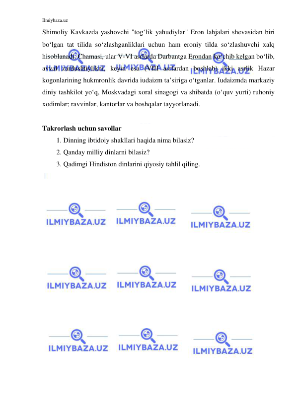 Ilmiybaza.uz 
 
Shimoliy Kavkazda yashovchi "tog‘lik yahudiylar" Eron lahjalari shevasidan biri 
bo‘lgan tat tilida so‘zlashganliklari uchun ham eroniy tilda so‘zlashuvchi xalq 
hisoblanadi. Chamasi, ular V-VI asrlarda Darbantga Erondan ko‘chib kelgan bo‘lib, 
avval zardushtiylikni, keyin esa (VIII asrlardan boshlab) ikki asrlik Hazar 
kogonlarining hukmronlik davrida iudaizm ta’siriga o‘tganlar. Iudaizmda markaziy 
diniy tashkilot yo‘q, Moskvadagi xoral sinagogi va shibatda (o‘quv yurti) ruhoniy 
xodimlar; ravvinlar, kantorlar va boshqalar tayyorlanadi. 
 
Takrorlash uchun savollar 
1. Dinning ibtidoiy shakllari haqida nima bilasiz? 
2. Qanday milliy dinlarni bilasiz? 
3. Qadimgi Hindiston dinlarini qiyosiy tahlil qiling. 
 
