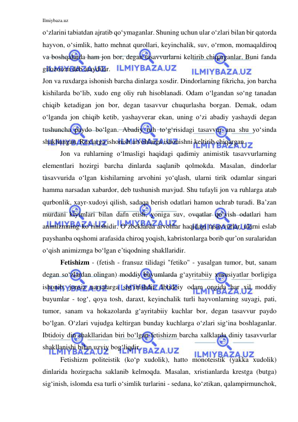 Ilmiybaza.uz 
 
o‘zlarini tabiatdan ajratib qo‘ymaganlar. Shuning uchun ular o‘zlari bilan bir qatorda 
hayvon, o‘simlik, hatto mehnat qurollari, keyinchalik, suv, o‘rmon, momaqaldiroq 
va boshqalarda ham jon bor, degan tasavvurlarni keltirib chiqarganlar. Buni fanda 
gilozoizm deb ataydilar. 
Jon va ruxdarga ishonish barcha dinlarga xosdir. Dindorlarning fikricha, jon barcha 
kishilarda bo‘lib, xudo eng oliy ruh hisoblanadi. Odam o‘lgandan so‘ng tanadan 
chiqib ketadigan jon bor, degan tasavvur chuqurlasha borgan. Demak, odam 
o‘lganda jon chiqib ketib, yashayverar ekan, uning o‘zi abadiy yashaydi degan 
tushuncha paydo bo‘lgan. Abadiy ruh to‘g‘risidagi tasavvur ana shu yo‘sinda 
shakllangan. Ruxlarga ishonish arvohlarga ishonishni keltirib chiqargan. 
Jon va ruhlarning o‘lmasligi haqidagi qadimiy animistik tasavvurlarning 
elementlari hozirgi barcha dinlarda saqlanib qolmokda. Masalan, dindorlar 
tasavvurida o‘lgan kishilarning arvohini yo‘qlash, ularni tirik odamlar singari 
hamma narsadan xabardor, deb tushunish mavjud. Shu tufayli jon va ruhlarga atab 
qurbonlik, xayr-xudoyi qilish, sadaqa berish odatlari hamon uchrab turadi. Ba’zan 
murdani kiyimlari bilan dafn etish, yoniga suv, ovqatlar qo‘yish odatlari ham 
animizmning ko‘rinishidir. O‘zbeklarda arvohlar haqidagi tasavvurlar, ularni eslab 
payshanba oqshomi arafasida chiroq yoqish, kabristonlarga borib qur’on suralaridan 
o‘qish animizmga bo‘lgan e’tiqodning shakllaridir. 
Fetishizm - (fetish - fransuz tilidagi "fetiko" - yasalgan tumor, but, sanam 
degan so‘zlardan olingan) moddiy buyumlarda g‘ayritabiiy xususiyatlar borligiga 
ishonib, jonsiz narsalarga sig‘inishdir. Ibtidoiy odam ongida har xil moddiy 
buyumlar - tog‘, qoya tosh, daraxt, keyinchalik turli hayvonlarning suyagi, pati, 
tumor, sanam va hokazolarda g‘ayritabiiy kuchlar bor, degan tasavvur paydo 
bo‘lgan. O‘zlari vujudga keltirgan bunday kuchlarga o‘zlari sig‘ina boshlaganlar. 
Ibtidoiy din shakllaridan biri bo‘lgan fetishizm barcha xalklarda diniy tasavvurlar 
shakllanishi bilan uzviy bog‘liqdir. 
Fetishizm politeistik (ko‘p xudolik), hatto monoteistik (yakka xudolik) 
dinlarida hozirgacha saklanib kelmoqda. Masalan, xristianlarda krestga (butga) 
sig‘inish, islomda esa turli o‘simlik turlarini - sedana, ko‘ztikan, qalampirmunchok, 
