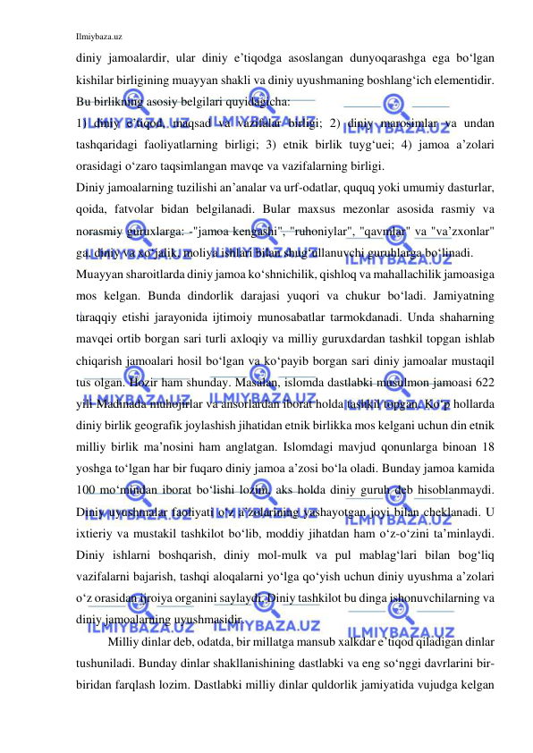 Ilmiybaza.uz 
 
diniy jamoalardir, ular diniy e’tiqodga asoslangan dunyoqarashga ega bo‘lgan 
kishilar birligining muayyan shakli va diniy uyushmaning boshlang‘ich elementidir. 
Bu birlikning asosiy belgilari quyidagicha: 
1) diniy e’tiqod, maqsad va vazifalar birligi; 2) diniy marosimlar va undan 
tashqaridagi faoliyatlarning birligi; 3) etnik birlik tuyg‘uei; 4) jamoa a’zolari 
orasidagi o‘zaro taqsimlangan mavqe va vazifalarning birligi. 
Diniy jamoalarning tuzilishi an’analar va urf-odatlar, ququq yoki umumiy dasturlar, 
qoida, fatvolar bidan belgilanadi. Bular maxsus mezonlar asosida rasmiy va 
norasmiy guruxlarga: -"jamoa kengashi", "ruhoniylar", "qavmlar" va "va’zxonlar" 
ga, diniy va xo‘jalik, moliya ishlari bilan shug‘ullanuvchi guruhlarga bo‘linadi. 
Muayyan sharoitlarda diniy jamoa ko‘shnichilik, qishloq va mahallachilik jamoasiga 
mos kelgan. Bunda dindorlik darajasi yuqori va chukur bo‘ladi. Jamiyatning 
taraqqiy etishi jarayonida ijtimoiy munosabatlar tarmokdanadi. Unda shaharning 
mavqei ortib borgan sari turli axloqiy va milliy guruxdardan tashkil topgan ishlab 
chiqarish jamoalari hosil bo‘lgan va ko‘payib borgan sari diniy jamoalar mustaqil 
tus olgan. Hozir ham shunday. Masalan, islomda dastlabki musulmon jamoasi 622 
yili Madinada muhojirlar va ansorlardan iborat holda tashkil topgan. Ko‘p hollarda 
diniy birlik geografik joylashish jihatidan etnik birlikka mos kelgani uchun din etnik 
milliy birlik ma’nosini ham anglatgan. Islomdagi mavjud qonunlarga binoan 18 
yoshga to‘lgan har bir fuqaro diniy jamoa a’zosi bo‘la oladi. Bunday jamoa kamida 
100 mo‘mindan iborat bo‘lishi lozim, aks holda diniy guruh deb hisoblanmaydi. 
Diniy uyushmalar faoliyati o‘z a’zolarining yashayotgan joyi bilan cheklanadi. U 
ixtieriy va mustakil tashkilot bo‘lib, moddiy jihatdan ham o‘z-o‘zini ta’minlaydi. 
Diniy ishlarni boshqarish, diniy mol-mulk va pul mablag‘lari bilan bog‘liq 
vazifalarni bajarish, tashqi aloqalarni yo‘lga qo‘yish uchun diniy uyushma a’zolari 
o‘z orasidan ijroiya organini saylaydi. Diniy tashkilot bu dinga ishonuvchilarning va 
diniy jamoalarning uyushmasidir. 
Milliy dinlar deb, odatda, bir millatga mansub xalkdar e’tiqod qiladigan dinlar 
tushuniladi. Bunday dinlar shakllanishining dastlabki va eng so‘nggi davrlarini bir-
biridan farqlash lozim. Dastlabki milliy dinlar quldorlik jamiyatida vujudga kelgan 
