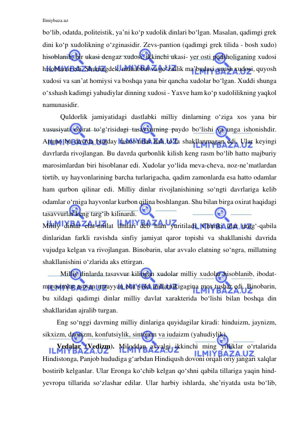 Ilmiybaza.uz 
 
bo‘lib, odatda, politeistik, ya’ni ko‘p xudolik dinlari bo‘lgan. Masalan, qadimgi grek 
dini ko‘p xudolikning o‘zginasidir. Zevs-pantion (qadimgi grek tilida - bosh xudo) 
hisoblanib, bir ukasi dengaz xudosi, ikkinchi ukasi- yer osti podsholiganing xudosi 
hisoblanar edi. Shuningdek, muhabbat va go‘zallik ma’budasi, urush xudosi, quyosh 
xudosi va san’at homiysi va boshqa yana bir qancha xudolar bo‘lgan. Xuddi shunga 
o‘xshash kadimgi yahudiylar dinning xudosi - Yaxve ham ko‘p xudolilikning yaqkol 
namunasidir. 
Quldorlik jamiyatidagi dastlabki milliy dinlarning o‘ziga xos yana bir 
xususiyati oxirat to‘g‘risidagi tasavvurning paydo bo‘lishi va unga ishonishdir. 
Ammo bu davrda bunday tasavvurlar hali to‘la shakllanmagan edi. Ular keyingi 
davrlarda rivojlangan. Bu davrda qurbonlik kilish keng rasm bo‘lib hatto majburiy 
marosimlardan biri hisoblanar edi. Xudolar yo‘lida meva-cheva, noz-ne’matlardan 
tortib, uy hayvonlarining barcha turlarigacha, qadim zamonlarda esa hatto odamlar 
ham qurbon qilinar edi. Milliy dinlar rivojlanishining so‘ngti davrlariga kelib 
odamlar o‘rniga hayvonlar kurbon qilina boshlangan. Shu bilan birga oxirat haqidagi 
tasavvurlar keng targ‘ib kilinardi. 
Milliy dinlar elat-millat dinlari deb ham yuritiladi. Chunki ular urug‘-qabila 
dinlaridan farkli ravishda sinfiy jamiyat qaror topishi va shakllanishi davrida 
vujudga kelgan va rivojlangan. Binobarin, ular avvalo elatning so‘ngra, millatning 
shakllanishini o‘zlarida aks ettirgan. 
Milliy dinlarda tasavvur kilingan xudolar milliy xudolar hisoblanib, ibodat-
marosimlar asosan muayyan elat yoki millatnikigagina mos tushar edi. Binobarin, 
bu xildagi qadimgi dinlar milliy davlat xarakterida bo‘lishi bilan boshqa din 
shakllaridan ajralib turgan. 
Eng so‘nggi davrning milliy dinlariga quyidagilar kiradi: hinduizm, jaynizm, 
sikxizm, daosizm, konfutsiylik, sintoizm va iudaizm (yahudiylik). 
Vedalar (Vedizm). Miloddan avvalgi ikkinchi ming yilliklar o‘rtalarida 
Hindistonga, Panjob hududiga g‘arbdan Hindiqush dovoni orqali oriy jangari xalqlar 
bostirib kelganlar. Ular Eronga ko‘chib kelgan qo‘shni qabila tillariga yaqin hind-
yevropa tillarida so‘zlashar edilar. Ular harbiy ishlarda, she’riyatda usta bo‘lib, 
