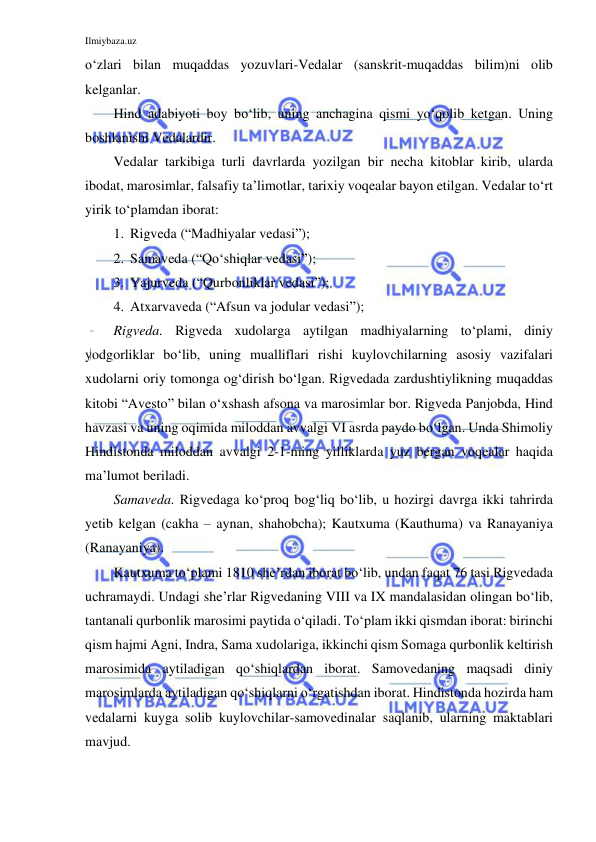 Ilmiybaza.uz 
 
o‘zlari bilan muqaddas yozuvlari-Vedalar (sanskrit-muqaddas bilim)ni olib 
kelganlar. 
Hind adabiyoti boy bo‘lib, uning anchagina qismi yo‘qolib ketgan. Uning 
boshlanishi Vedalardir. 
Vedalar tarkibiga turli davrlarda yozilgan bir necha kitoblar kirib, ularda 
ibodat, marosimlar, falsafiy ta’limotlar, tarixiy voqealar bayon etilgan. Vedalar to‘rt 
yirik to‘plamdan iborat: 
1. Rigveda (“Madhiyalar vedasi”); 
2. Samaveda (“Qo‘shiqlar vedasi”); 
3. Yajurveda (“Qurbonliklar vedasi”); 
4. Atxarvaveda (“Afsun va jodular vedasi”); 
Rigveda. Rigveda xudolarga aytilgan madhiyalarning to‘plami, diniy 
yodgorliklar bo‘lib, uning mualliflari rishi kuylovchilarning asosiy vazifalari 
xudolarni oriy tomonga og‘dirish bo‘lgan. Rigvedada zardushtiylikning muqaddas 
kitobi “Avesto” bilan o‘xshash afsona va marosimlar bor. Rigveda Panjobda, Hind 
havzasi va uning oqimida miloddan avvalgi VI asrda paydo bo‘lgan. Unda Shimoliy 
Hindistonda miloddan avvalgi 2-1-ming yilliklarda yuz bergan voqealar haqida 
ma’lumot beriladi. 
Samaveda. Rigvedaga ko‘proq bog‘liq bo‘lib, u hozirgi davrga ikki tahrirda 
yetib kelgan (cakha – aynan, shahobcha); Kautxuma (Kauthuma) va Ranayaniya 
(Ranayaniya). 
Kautxuma to‘plami 1810 she’rdan iborat bo‘lib, undan faqat 76 tasi Rigvedada 
uchramaydi. Undagi she’rlar Rigvedaning VIII va IX mandalasidan olingan bo‘lib, 
tantanali qurbonlik marosimi paytida o‘qiladi. To‘plam ikki qismdan iborat: birinchi 
qism hajmi Agni, Indra, Sama xudolariga, ikkinchi qism Somaga qurbonlik keltirish 
marosimida aytiladigan qo‘shiqlardan iborat. Samovedaning maqsadi diniy 
marosimlarda aytiladigan qo‘shiqlarni o‘rgatishdan iborat. Hindistonda hozirda ham 
vedalarni kuyga solib kuylovchilar-samovedinalar saqlanib, ularning maktablari 
mavjud. 
