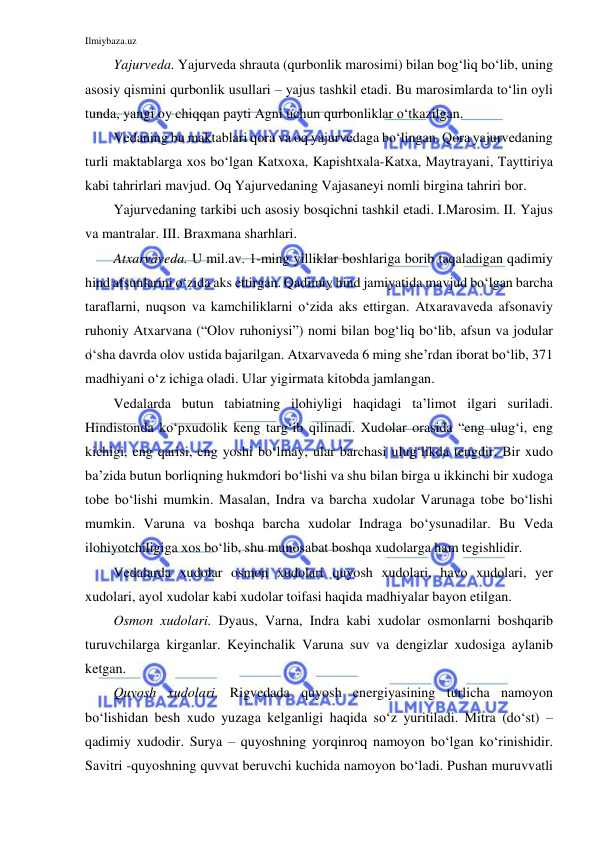 Ilmiybaza.uz 
 
Yajurveda. Yajurveda shrauta (qurbonlik marosimi) bilan bog‘liq bo‘lib, uning 
asosiy qismini qurbonlik usullari – yajus tashkil etadi. Bu marosimlarda to‘lin oyli 
tunda, yangi oy chiqqan payti Agni uchun qurbonliklar o‘tkazilgan. 
Vedaning bu maktablari qora va oq yajurvedaga bo‘lingan. Qora yajurvedaning 
turli maktablarga xos bo‘lgan Katxoxa, Kapishtxala-Katxa, Maytrayani, Tayttiriya 
kabi tahrirlari mavjud. Oq Yajurvedaning Vajasaneyi nomli birgina tahriri bor. 
Yajurvedaning tarkibi uch asosiy bosqichni tashkil etadi. I.Marosim. II. Yajus 
va mantralar. III. Braxmana sharhlari. 
Atxarvaveda. U mil.av. 1-ming yilliklar boshlariga borib taqaladigan qadimiy 
hind afsunlarini o‘zida aks ettirgan. Qadimiy hind jamiyatida mavjud bo‘lgan barcha 
taraflarni, nuqson va kamchiliklarni o‘zida aks ettirgan. Atxaravaveda afsonaviy 
ruhoniy Atxarvana (“Olov ruhoniysi”) nomi bilan bog‘liq bo‘lib, afsun va jodular 
o‘sha davrda olov ustida bajarilgan. Atxarvaveda 6 ming she’rdan iborat bo‘lib, 371 
madhiyani o‘z ichiga oladi. Ular yigirmata kitobda jamlangan. 
Vedalarda butun tabiatning ilohiyligi haqidagi ta’limot ilgari suriladi. 
Hindistonda ko‘pxudolik keng targ‘ib qilinadi. Xudolar orasida “eng ulug‘i, eng 
kichigi, eng qarisi, eng yoshi bo‘lmay, ular barchasi ulug‘likda tengdir. Bir xudo 
ba’zida butun borliqning hukmdori bo‘lishi va shu bilan birga u ikkinchi bir xudoga 
tobe bo‘lishi mumkin. Masalan, Indra va barcha xudolar Varunaga tobe bo‘lishi 
mumkin. Varuna va boshqa barcha xudolar Indraga bo‘ysunadilar. Bu Veda 
ilohiyotchiligiga xos bo‘lib, shu munosabat boshqa xudolarga ham tegishlidir. 
Vedalarda xudolar osmon xudolari quyosh xudolari, havo xudolari, yer 
xudolari, ayol xudolar kabi xudolar toifasi haqida madhiyalar bayon etilgan. 
Osmon xudolari. Dyaus, Varna, Indra kabi xudolar osmonlarni boshqarib 
turuvchilarga kirganlar. Keyinchalik Varuna suv va dengizlar xudosiga aylanib 
ketgan. 
Quyosh xudolari. Rigvedada quyosh energiyasining turlicha namoyon 
bo‘lishidan besh xudo yuzaga kelganligi haqida so‘z yuritiladi. Mitra (do‘st) – 
qadimiy xudodir. Surya – quyoshning yorqinroq namoyon bo‘lgan ko‘rinishidir. 
Savitri -quyoshning quvvat beruvchi kuchida namoyon bo‘ladi. Pushan muruvvatli 
