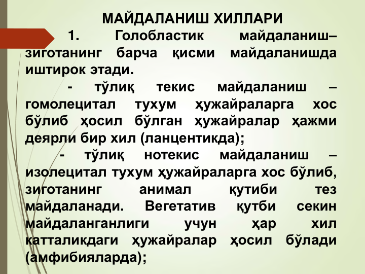 МАЙДАЛАНИШ ХИЛЛАРИ
1.
Голобластик
майдаланиш–
зиготанинг
барча
қисми
майдаланишда
иштирок этади.
-
тўлиқ
текис
майдаланиш
–
гомолецитал
тухум
ҳужайраларга
хос
бўлиб
ҳосил
бўлган
ҳужайралар
ҳажми
деярли бир хил (ланцентикда);
-
тўлиқ
нотекис
майдаланиш
–
изолецитал тухум ҳужайраларга хос бўлиб,
зиготанинг
анимал
қутиби
тез
майдаланади.
Вегетатив
қутби
секин
майдаланганлиги
учун
ҳар
хил
катталикдаги
ҳужайралар
ҳосил
бўлади
(амфибияларда);
