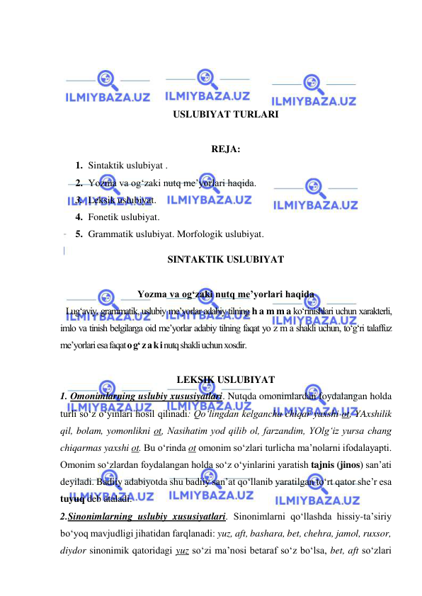  
 
 
 
 
 
USLUBIYAT TURLARI 
 
REJA: 
1. Sintaktik uslubiyat . 
2. Yozma va og‘zaki nutq me’yorlari haqida. 
3. Leksik uslubiyat. 
4. Fonetik uslubiyat. 
5. Grammatik uslubiyat. Morfologik uslubiyat. 
SINTAKTIK USLUBIYAT 
 
Yozma va og‘zaki nutq me’yorlari haqida 
   Lug‘aviy, grammatik, uslubiy me’yorlar adabiy tilning h a m m a ko‘rinishlari uchun xarakterli, 
imlo va tinish belgilarga oid me’yorlar adabiy tilning faqat yo z m a shakli uchun, to‘g‘ri talaffuz 
me’yorlari esa faqat o g‘ z a k i nutq shakli uchun xosdir. 
 
LEKSIK USLUBIYAT 
1. Omonimlarning uslubiy xususiyatlari. Nutqda omonimlardan foydalangan holda 
turli so‘z o‘yinlari hosil qilinadi: Qo‘lingdan kelgancha chiqar yaxshi ot, YAxshilik 
qil, bolam, yomonlikni ot, Nasihatim yod qilib ol, farzandim, YOlg‘iz yursa chang 
chiqarmas yaxshi ot. Bu o‘rinda ot omonim so‘zlari turlicha ma’nolarni ifodalayapti. 
Omonim so‘zlardan foydalangan holda so‘z o‘yinlarini yaratish tajnis (jinos) san’ati 
deyiladi. Badiiy adabiyotda shu badiiy san’at qo‘llanib yaratilgan to‘rt qator she’r esa 
tuyuq deb ataladi.  
2.Sinonimlarning uslubiy xususiyatlari. Sinonimlarni qo‘llashda hissiy-ta’siriy 
bo‘yoq mavjudligi jihatidan farqlanadi: yuz, aft, bashara, bet, chehra, jamol, ruxsor, 
diydor sinonimik qatoridagi yuz so‘zi ma’nosi betaraf so‘z bo‘lsa, bet, aft so‘zlari 
