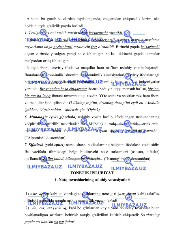  
 
  Albatta, bu guruh so‘zlardan foydalanganda, chegaradan chiqmaslik lozim, aks 
holda nutqda g‘alizlik paydo bo‘ladi:  
1. Terilgan paxtani tashib turish uchun ko‘tarimchi ajratildi.  
2. Buning ustiga tokarlik stanogining reztsoderjateli o‘rniga maxsus moslama 
tayyorlanib unga grebenlarni tozalovchi frez o‘rnatildi. Birinchi gapda ko‘tarimchi 
degan o‘rinsiz yasalgan yangi so‘z ishlatilgan bo‘lsa, ikkinchi gapda atamalar 
me’yordan ortiq ishlatilgan.  
  Nutqda ibora, tasviriy ifoda va maqollar ham ma’lum uslubiy vazifa bajaradi. 
Iboralardagi omonimlik, sinonimlik, antonimlik xususiyatlari, tasviriy ifodalardagi 
balandparvozlik, maqollardagi mazmuniy ixchamlik katta uslubiy imkoniyatlar 
yaratadi: Bir yoqadan bosh chiqarmoq iborasi badiiy nutqqa mansub bo‘lsa, bir jon, 
bir tan bo‘lmoq iborasi umumnutqqa xosdir. YOzuvchi va shoirlarimiz ham ibora 
va maqollar ijod qilishadi: O‘likning yog‘ini, tirikning tirnog‘ini eydi bu. (Abdulla 
Qahhor) O‘qsiz soldat – qilichsiz qin. (Oybek) 
6. Mubolag‘a (yoki giperbola) uslubiy vosita bo‘lib, ifodalangan tushunchaning 
ko‘pirtirib, orttirilib tasvirlanishidir. Mubolag‘a xalq dostonlarida, ertaklarda, 
aytishuv va loflarda faol ishlatiladi: To‘qson molning terisidan kavushi... 
(“Alpomish” dostonidan) 
7. Sifatlash (yoki epitet) narsa, shaxs, hodisalarning belgisini ifodalash vositasidir. 
Bu vazifada tilimizdagi belgi bildiruvchi so‘z turkumlari (asosan, sifatlar) 
qo‘llanadi: Zolim jallod, bilmaganim bildirgin... (“Kuntug‘mish” dostonidan) 
 
FONETIK USLUBIYAT 
 1. Nutq tovushlarining uslubiy xususiyatlari 
 
 1) asir, devon kabi so‘zlardagi tovushlarning noto‘g‘ri (asr, divan kabi) talaffuz 
qilinishi oqibatida nutqda tushunmovchilik yuzaga keladi.    
 2) –da, -va, -qa (yoki -q) kabi bo‘g‘inlardan keyin yana shunday tovushlar bilan 
boshlanadigan so‘zlarni keltirish nutqiy g‘alizlikni keltirib chiqaradi: So‘zlarning 
gapda qo‘llanishi va vazifalari... 
