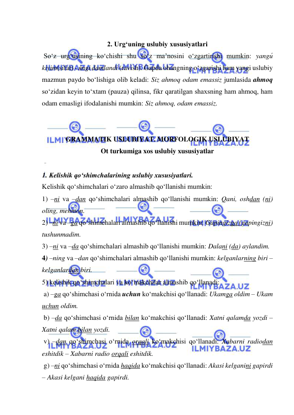  
 
 
2. Urg‘uning uslubiy xususiyatlari 
 So‘z urg‘usining ko‘chishi shu so‘z ma’nosini o‘zgartirishi mumkin: yangи́ 
kiyim(sifat) - я́ngi damlandi (ravish). Gapda ohangning o‘zgarishi ham yangi uslubiy 
mazmun paydo bo‘lishiga olib keladi: Siz ahmoq odam emassiz jumlasida ahmoq 
so‘zidan keyin to‘xtam (pauza) qilinsa, fikr qaratilgan shaxsning ham ahmoq, ham 
odam emasligi ifodalanishi mumkin: Siz ahmoq, odam emassiz. 
 
 
GRAMMATIK USLUBIYAT. MORFOLOGIK USLUBIYAT 
Ot turkumiga xos uslubiy xususiyatlar  
 
1. Kelishik qo‘shimchalarining uslubiy xususiyatlari.  
Kelishik qo‘shimchalari o‘zaro almashib qo‘llanishi mumkin:  
1) –ni va –dan qo‘shimchalari almashib qo‘llanishi mumkin: Qani, oshdan (ni) 
oling, mehmon.  
2) –ni va –ga qo‘shimchalari almashib qo‘llanishi mumkin: Gapingizga (gapingizni) 
tushunmadim. 
3) –ni va –da qo‘shimchalari almashib qo‘llanishi mumkin: Dalani (da) aylandim.  
4) –ning va –dan qo‘shimchalari almashib qo‘llanishi mumkin: kelganlarning biri – 
kelganlardan biri. 
5) kelishik qo‘shimchalari va ko‘makchilar almashib qo‘llanadi: 
 a) –ga qo‘shimchasi o‘rnida uchun ko‘makchisi qo‘llanadi: Ukamga oldim – Ukam 
uchun oldim. 
 b) –da qo‘shimchasi o‘rnida bilan ko‘makchisi qo‘llanadi: Xatni qalamda yozdi – 
Xatni qalam bilan yozdi. 
 v) –dan qo‘shimchasi o‘rnida orqali ko‘makchisi qo‘llanadi: Xabarni radiodan 
eshitdik – Xabarni radio orqali eshitdik.  
 g) –ni qo‘shimchasi o‘rnida haqida ko‘makchisi qo‘llanadi: Akasi kelganini gapirdi 
– Akasi kelgani haqida gapirdi.  
