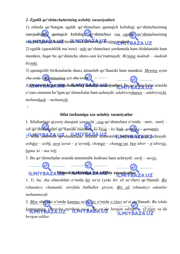  
 
2. Egalik qo‘shimchalarining uslubiy xususiyatlari.  
1) otlarda qo‘llangan egalik qo‘shimchasi qaratqich kelishigi qo‘shimchasining 
mavjudligini, qaratqich kelishigi qo‘shimchasi esa egalik qo‘shimchasining 
mavjudligini ko‘rsatib turadi: maktab hovlisi, bizning maktab. 
2) egalik (qarashlilik ma’nosi) –niki qo‘shimchasi yordamida ham ifodalanishi ham 
mumkin, faqat bu qo‘shimcha shaxs-son ko‘rsatmaydi: Bizning maktab – maktab 
bizniki.  
3) qaratqichli birikmalarda shaxs almashib qo‘llanishi ham mumkin: Mening uyim 
shu erda – Kaminaning uyi shu erda.  
3. Ot yasovchi qo‘shimchalarning uslubiy xususiyatlari. Bu qo‘shimchalar orasida 
o‘zaro sinonim bo‘lgan qo‘shimchalar ham uchraydi: adabiyotshunos – adabiyotchi, 
mehnatkash – mehnatchi.  
 
Sifat turkumiga xos uslubiy xususiyatlar 
1. Sifatlardagi qiyosiy darajani yasovchi –roq qo‘shimchasi o‘rnida  –mtir, -imtil, -
ish qo‘shimchalari qo‘llanishi mumkin: ko‘kroq – ko‘kish, qoraroq – qoramtir. 
2. Sifat yasovchi qo‘shimchalar orasida sinonimlik hodisasi ko‘plab uchraydi: 
aybdor – aybli, serg‘ayrat – g‘ayratli, chopqir – chopag‘on, beg‘ubor – g‘uborsiz, 
bama’ni – ma’nili.  
3. Bu qo‘shimchalar orasida antonimlik hodisasi ham uchraydi: suvli – suvsiz. 
 
Olmosh turkumiga xos uslubiy xususiyatlar 
1. U, bu, shu olmoshlari o‘rnida bir so‘zi (yoki bir xil so‘zlari) qo‘llanadi: Bir 
(shunday) chamanki, atrofida bulbullar giryon. Bir xil (shunday) odamlar 
tushunmaydi.  
2. Men olmoshi o‘rnida kamina so‘zi, siz o‘rnida o‘zlari so‘zi qo‘llanadi: Bu ishda 
kaminaning zarracha tajribasi yo‘q. Siz va’da bergan edingiz – O‘zlari va’da 
bergan edilar. 
