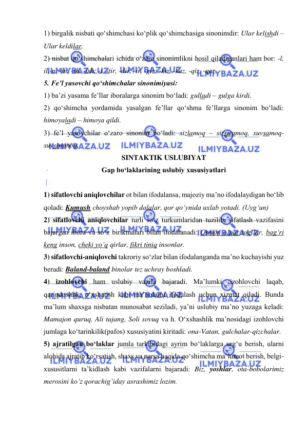  
 
1) birgalik nisbati qo‘shimchasi ko‘plik qo‘shimchasiga sinonimdir: Ular kelishdi – 
Ular keldilar. 
2) nisbat qo‘shimchalari ichida o‘zaro sinonimlikni hosil qiladiganlari ham bor: -l, 
il,-n, -in, -sh, -ish; -t, -tir, -dir, -ir, -giz; -kiz, -kaz, -qiz, -qaz. 
5. Fe’l yasovchi qo‘shimchalar sinonimiyasi:  
1) ba’zi yasama fe’llar iboralarga sinonim bo‘ladi: gulladi – gulga kirdi. 
2) qo‘shimcha yordamida yasalgan fe’llar qo‘shma fe’llarga sinonim bo‘ladi: 
himoyaladi – himoya qildi. 
3) fe’l yasovchilar o‘zaro sinonim bo‘ladi: sizlamoq – sizsiramoq, suvsamoq- 
suvsiramoq.  
SINTAKTIK USLUBIYAT 
Gap bo‘laklarining uslubiy xususiyatlari 
 
1) sifatlovchi aniqlovchilar ot bilan ifodalansa, majoziy ma’no ifodalaydigan bo‘lib 
qoladi: Kumush choyshab yopib dalalar, qor qo‘ynida uxlab yotadi. (Uyg‘un) 
2) sifatlovchi aniqlovchilar turli so‘z turkumlaridan tuzilib, sifatlash vazifasini 
bajargan ibora va so‘z birikmalari bilan ifodalanadi: Osmon o‘par tog‘lar, bag‘ri 
keng inson, cheki yo‘q qirlar, fikri tiniq insonlar. 
3) sifatlovchi-aniqlovchi takroriy so‘zlar bilan ifodalanganda ma’no kuchayishi yuz 
beradi: Baland-baland binolar tez uchray boshladi.  
4) izohlovchi ham uslubiy vazifa bajaradi. Ma’lumki, izohlovchi laqab, 
qarindoshlik, o‘xshatish kabi ma’nolarni ifodalash uchun xizmat qiladi. Bunda 
ma’lum shaxsga nisbatan munosabat seziladi, ya’ni uslubiy ma’no yuzaga keladi: 
Mamajon quruq, Ali tajang, Soli sovuq va h. O‘xshashlik ma’nosidagi izohlovchi 
jumlaga ko‘tarinkilik(pafos) xususiyatini kiritadi: ona-Vatan, gulchalar-qizchalar.  
5) ajratilgan bo‘laklar jumla tarkibidagi ayrim bo‘laklarga urg‘u berish, ularni 
alohida ajratib ko‘rsatish, shaxs va narsa haqida qo‘shimcha ma’lumot berish, belgi-
xususitlarni ta’kidlash kabi vazifalarni bajaradi: Biz, yoshlar, ota-bobolarimiz 
merosini ko‘z qorachig‘iday asrashimiz lozim. 
