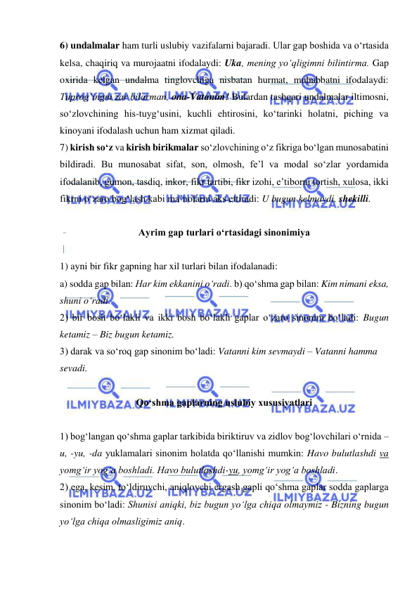  
 
6) undalmalar ham turli uslubiy vazifalarni bajaradi. Ular gap boshida va o‘rtasida 
kelsa, chaqiriq va murojaatni ifodalaydi: Uka, mening yo‘qligimni bilintirma. Gap 
oxirida kelgan undalma tinglovchiga nisbatan hurmat, muhabbatni ifodalaydi: 
Tuprog‘ingni zar bilarman, ona-Vatanim! Bulardan tashqari undalmalar iltimosni, 
so‘zlovchining his-tuyg‘usini, kuchli ehtirosini, ko‘tarinki holatni, piching va 
kinoyani ifodalash uchun ham xizmat qiladi.  
7) kirish so‘z va kirish birikmalar so‘zlovchining o‘z fikriga bo‘lgan munosabatini 
bildiradi. Bu munosabat sifat, son, olmosh, fe’l va modal so‘zlar yordamida 
ifodalanib, gumon, tasdiq, inkor, fikr tartibi, fikr izohi, e’tiborni tortish, xulosa, ikki 
fikrni o‘zaro bog‘lash kabi ma’nolarni aks ettiradi: U bugun kelmaydi, shekilli.  
 
Ayrim gap turlari o‘rtasidagi sinonimiya 
 
1) ayni bir fikr gapning har xil turlari bilan ifodalanadi:  
a) sodda gap bilan: Har kim ekkanini o‘radi. b) qo‘shma gap bilan: Kim nimani eksa, 
shuni o‘radi.  
2) bir bosh bo‘lakli va ikki bosh bo‘lakli gaplar o‘zaro sinonim bo‘ladi: Bugun 
ketamiz – Biz bugun ketamiz.  
3) darak va so‘roq gap sinonim bo‘ladi: Vatanni kim sevmaydi – Vatanni hamma 
sevadi. 
 
Qo‘shma gaplarning uslubiy xususiyatlari 
 
1) bog‘langan qo‘shma gaplar tarkibida biriktiruv va zidlov bog‘lovchilari o‘rnida –
u, -yu, -da yuklamalari sinonim holatda qo‘llanishi mumkin: Havo bulutlashdi va 
yomg‘ir yog‘a boshladi. Havo bulutlashdi-yu, yomg‘ir yog‘a boshladi.  
2) ega, kesim, to‘ldiruvchi, aniqlovchi ergash gapli qo‘shma gaplar sodda gaplarga 
sinonim bo‘ladi: Shunisi aniqki, biz bugun yo‘lga chiqa olmaymiz - Bizning bugun 
yo‘lga chiqa olmasligimiz aniq.  
