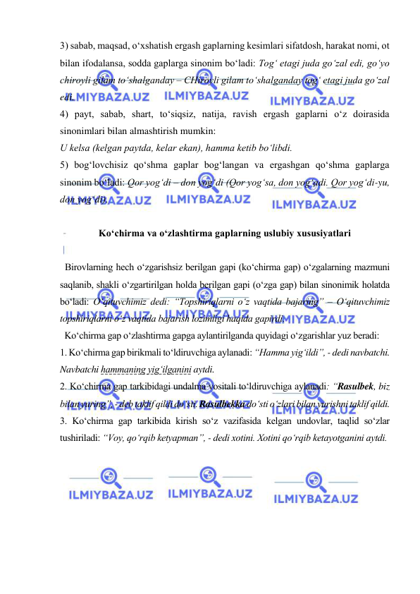  
 
3) sabab, maqsad, o‘xshatish ergash gaplarning kesimlari sifatdosh, harakat nomi, ot 
bilan ifodalansa, sodda gaplarga sinonim bo‘ladi: Tog‘ etagi juda go‘zal edi, go‘yo 
chiroyli gilam to‘shalganday – CHiroyli gilam to‘shalganday tog‘ etagi juda go‘zal 
edi.  
4) payt, sabab, shart, to‘siqsiz, natija, ravish ergash gaplarni o‘z doirasida 
sinonimlari bilan almashtirish mumkin:  
U kelsa (kelgan paytda, kelar ekan), hamma ketib bo‘libdi. 
5) bog‘lovchisiz qo‘shma gaplar bog‘langan va ergashgan qo‘shma gaplarga 
sinonim bo‘ladi: Qor yog‘di – don yog‘di (Qor yog‘sa, don yog‘adi. Qor yog‘di-yu, 
don yog‘di). 
 
Ko‘chirma va o‘zlashtirma gaplarning uslubiy xususiyatlari  
 
  Birovlarning hech o‘zgarishsiz berilgan gapi (ko‘chirma gap) o‘zgalarning mazmuni 
saqlanib, shakli o‘zgartirilgan holda berilgan gapi (o‘zga gap) bilan sinonimik holatda 
bo‘ladi: O‘qituvchimiz dedi: “Topshiriqlarni o‘z vaqtida bajaring” – O‘qituvchimiz 
topshiriqlarni o‘z vaqtida bajarish lozimligi haqida gapirdi. 
  Ko‘chirma gap o‘zlashtirma gapga aylantirilganda quyidagi o‘zgarishlar yuz beradi:  
1. Ko‘chirma gap birikmali to‘ldiruvchiga aylanadi: “Hamma yig‘ildi”, - dedi navbatchi. 
Navbatchi hammaning yig‘ilganini aytdi. 
2. Ko‘chirma gap tarkibidagi undalma vositali to‘ldiruvchiga aylanadi: “Rasulbek, biz 
bilan yuring”, - deb taklif qildi do‘sti. Rasulbekka do‘sti o‘zlari bilan yurishni taklif qildi. 
3. Ko‘chirma gap tarkibida kirish so‘z vazifasida kelgan undovlar, taqlid so‘zlar 
tushiriladi: “Voy, qo‘rqib ketyapman”, - dedi xotini. Xotini qo‘rqib ketayotganini aytdi.  
 
