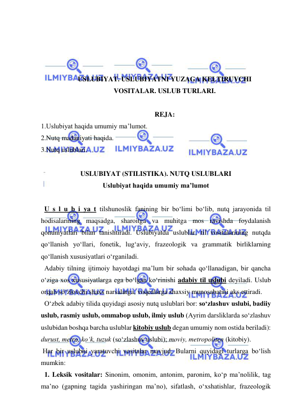  
 
 
 
 
 
USLUBIYAT. USLUBIYATNI YUZAGA KELTIRUVCHI 
VOSITALAR. USLUB TURLARI. 
 
REJA: 
1.Uslubiyat haqida umumiy ma’lumot. 
2.Nutq madaniyati haqida. 
3.Nutq uslublari. 
 
USLUBIYAT (STILISTIKA). NUTQ USLUBLARI 
Uslubiyat haqida umumiy ma’lumot 
 
  U s l u b i ya t tilshunoslik fanining bir bo‘limi bo‘lib, nutq jarayonida til 
hodisalarining maqsadga, sharoitga va muhitga mos ravishda foydalanish 
qonuniyatlari bilan tanishtiradi. Uslubiyatda uslublar, til vositalarining nutqda 
qo‘llanish yo‘llari, fonetik, lug‘aviy, frazeologik va grammatik birliklarning 
qo‘llanish xususiyatlari o‘rganiladi. 
  Adabiy tilning ijtimoiy hayotdagi ma’lum bir sohada qo‘llanadigan, bir qancha 
o‘ziga xos xususiyatlarga ega bo‘lgan ko‘rinishi adabiy til uslubi deyiladi. Uslub 
orqali so‘zlovchi shaxs narsalarga, voqealarga shaxsiy munosabatini aks ettiradi. 
  O‘zbek adabiy tilida quyidagi asosiy nutq uslublari bor: so‘zlashuv uslubi, badiiy 
uslub, rasmiy uslub, ommabop uslub, ilmiy uslub (Ayrim darsliklarda so‘zlashuv 
uslubidan boshqa barcha uslublar kitobiy uslub degan umumiy nom ostida beriladi): 
durust, metro, ko‘k, tuzuk (so‘zlashuv uslubi); moviy, metropoliten (kitobiy).  
 Har bir uslubni yaratuvchi vositalar mavjud. Bularni quyidagi turlarga bo‘lish 
mumkin:  
  1. Leksik vositalar: Sinonim, omonim, antonim, paronim, ko‘p ma’nolilik, tag 
ma’no (gapning tagida yashiringan ma’no), sifatlash, o‘xshatishlar, frazeologik 
