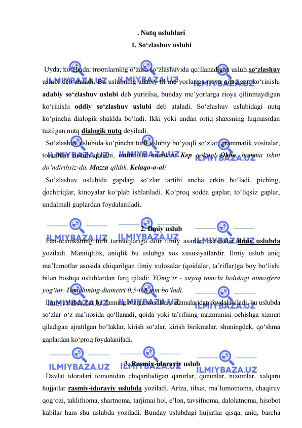  
 
. Nutq uslublari 
1. So‘zlashuv uslubi 
 
 Uyda, ko‘chada, insonlarning o‘zaro so‘zlashuvida qo‘llanadigan uslub so‘zlashuv 
uslubi deb ataladi. Bu uslubning adabiy til me’yorlariga rioya qiladigan ko‘rinishi 
adabiy so‘zlashuv uslubi deb yuritilsa, bunday me’yorlarga rioya qilinmaydigan 
ko‘rinishi oddiy so‘zlashuv uslubi deb ataladi. So‘zlashuv uslubidagi nutq 
ko‘pincha dialogik shaklda bo‘ladi. Ikki yoki undan ortiq shaxsning luqmasidan 
tuzilgan nutq dialogik nutq deyiladi. 
  So‘zlashuv uslubida ko‘pincha turli uslubiy bo‘yoqli so‘zlar, grammatik vositalar, 
tovushlar tushib qolishi, orttirilishi mumkin: Kep qoling! Obbo, hamma ishni 
do‘ndiribsiz-da. Mazza qildik. Kelaqo-o-ol! 
  So‘zlashuv uslubida gapdagi so‘zlar tartibi ancha erkin bo‘ladi, piching, 
qochiriqlar, kinoyalar ko‘plab ishlatiladi. Ko‘proq sodda gaplar, to‘liqsiz gaplar, 
undalmali gaplardan foydalaniladi. 
 
2. Ilmiy uslub 
  Fan-texnikaning turli tarmoqlariga doir ilmiy asarlar, darsliklar ilmiy uslubda 
yoziladi. Mantiqlilik, aniqlik bu uslubga xos xususiyatlardir. Ilmiy uslub aniq 
ma’lumotlar asosida chiqarilgan ilmiy xulosalar (qoidalar, ta’riflar)ga boy bo‘lishi 
bilan boshqa uslublardan farq qiladi: YOmg‘ir - suyuq tomchi holidagi atmosfera 
yog‘ini. Tomchining diametri 0,5-0,6 mm bo‘ladi. 
  Ilmiy uslubda har bir fanning o‘ziga xos ilmiy atamalaridan foydalaniladi, bu uslubda 
so‘zlar o‘z ma’nosida qo‘llanadi, qoida yoki ta’rifning mazmunini ochishga xizmat 
qiladigan ajratilgan bo‘laklar, kirish so‘zlar, kirish birikmalar, shuningdek, qo‘shma 
gaplardan ko‘proq foydalaniladi. 
 
 3. Rasmiy-idoraviy uslub 
  Davlat idoralari tomonidan chiqariladigan qarorlar, qonunlar, nizomlar, xalqaro 
hujjatlar rasmiy-idoraviy uslubda yoziladi. Ariza, tilxat, ma’lumotnoma, chaqiruv 
qog‘ozi, taklifnoma, shartnoma, tarjimai hol, e’lon, tavsifnoma, dalolatnoma, hisobot 
kabilar ham shu uslubda yoziladi. Bunday uslubdagi hujjatlar qisqa, aniq, barcha 
