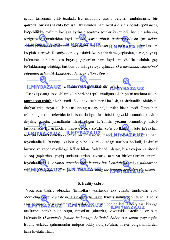  
 
uchun tushunarli qilib tuziladi. Bu uslubning asosiy belgisi: jumlalarning bir 
qolipda, bir xil shaklda bo‘lishi. Bu uslubda ham so‘zlar o‘z ma’nosida qo‘llanadi, 
ko‘pchilikka ma’lum bo‘lgan ayrim qisqartma so‘zlar ishlatiladi, har bir sohaning 
o‘ziga xos atamalaridan foydalaniladi, qaror qilindi, inobatga olinsin, ijro uchun 
qabul qilinsin, tasdiqlanadi, yuklatilsin, tayinlansin kabi so‘z va so‘z birikmalari 
ko‘plab uchraydi. Rasmiy-idoraviy uslubda ko‘pincha darak gaplardan, qaror, buyruq, 
ko‘rsatma kabilarda esa buyruq gaplardan ham foydalaniladi. Bu uslubda gap 
bo‘laklarining odatdagi tartibda bo‘lishiga rioya qilinadi: O‘z lavozimini suiiste’mol 
qilganligi uchun M.Ahmedovga hayfsan e’lon qilinsin. 
 
 4. Ommabop (publitsistik) uslub 
  Tashviqot-targ‘ibot ishlarni olib borishda qo‘llanadigan uslub, ya’ni matbuot uslubi 
ommabop uslub hisoblanadi. Soddalik, tushunarli bo‘lish, ta’sirchanlik, adabiy til 
me’yorlariga rioya qilish bu uslubning asosiy belgilaridan hisoblanadi. Ommabop 
uslubning radio, televidenieda ishlatiladigan ko‘rinishi og‘zaki ommabop uslub 
deyilsa, gazeta, jurnallarda ishlatiladigan ko‘rinishi yozma ommabop uslub 
hisoblanadi. Bu uslubda ijtimoiy-siyosiy so‘zlar ko‘p qo‘llanadi. Nutq ta’sirchan 
bo‘lishi uchun ta’sirchan so‘z va birikmalardan, maqol va hikmatli so‘zlardan ham 
foydalaniladi. Bunday uslubda gap bo‘laklari odatdagi tartibda bo‘ladi, kesimlar 
buyruq va xabar maylidagi fe’llar bilan ifodalanadi, darak, his-hayajon va ritorik 
so‘roq gaplardan, yoyiq undalmalardan, takroriy so‘z va birikmalardan unumli 
foydalaniladi: 1. Azamat paxtakorlarimiz mo‘l hosil etishtirish uchun fidokorona 
mehnat qilishyapti. 2. Partiya faollari o‘zlarining navbatdagi majlisiga yig‘ilishdi. 
 
5. Badiiy uslub 
  Voqelikni badiiy obrazlar (timsollar) vositasida aks ettirib, tinglovchi yoki 
o‘quvchiga estetik jihatdan ta’sir qiluvchi uslub badiiy uslub deb ataladi. Badiiy 
asarlar (nazm, nasr va dramatik asarlar) badiiy uslubda bo‘ladi. Badiiy asar kishiga 
ma’lumot berish bilan birga, timsollar (obrazlar) vositasida estetik ta’sir ham 
ko‘rsatadi: O‘lkamizda fasllar kelinchagi bo‘lmish bahor o‘z sepini yoymoqda. 
Badiiy uslubda qahramonlar nutqida oddiy nutq so‘zlari, sheva, vulgarizmlardan 
ham foydalaniladi. 
