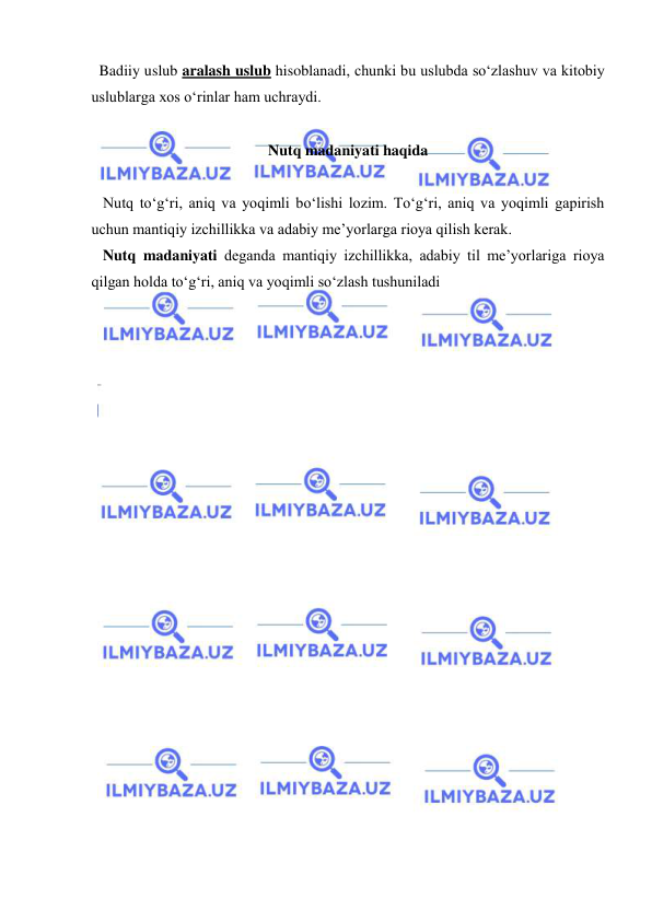  
 
  Badiiy uslub aralash uslub hisoblanadi, chunki bu uslubda so‘zlashuv va kitobiy 
uslublarga xos o‘rinlar ham uchraydi. 
 
Nutq madaniyati haqida 
 
   Nutq to‘g‘ri, aniq va yoqimli bo‘lishi lozim. To‘g‘ri, aniq va yoqimli gapirish 
uchun mantiqiy izchillikka va adabiy me’yorlarga rioya qilish kerak. 
   Nutq madaniyati deganda mantiqiy izchillikka, adabiy til me’yorlariga rioya 
qilgan holda to‘g‘ri, aniq va yoqimli so‘zlash tushuniladi 
 
