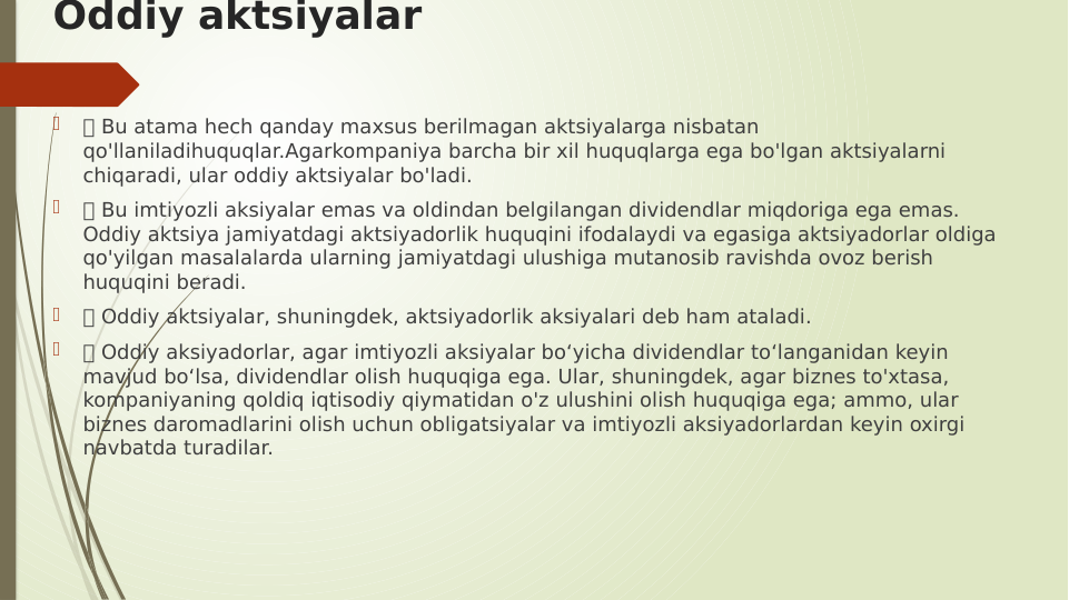 Oddiy aktsiyalar

 Bu atama hech qanday maxsus berilmagan aktsiyalarga nisbatan 
qo'llaniladihuquqlar.Agarkompaniya barcha bir xil huquqlarga ega bo'lgan aktsiyalarni 
chiqaradi, ular oddiy aktsiyalar bo'ladi.

 Bu imtiyozli aksiyalar emas va oldindan belgilangan dividendlar miqdoriga ega emas. 
Oddiy aktsiya jamiyatdagi aktsiyadorlik huquqini ifodalaydi va egasiga aktsiyadorlar oldiga 
qo'yilgan masalalarda ularning jamiyatdagi ulushiga mutanosib ravishda ovoz berish 
huquqini beradi.

 Oddiy aktsiyalar, shuningdek, aktsiyadorlik aksiyalari deb ham ataladi.

 Oddiy aksiyadorlar, agar imtiyozli aksiyalar bo‘yicha dividendlar to‘langanidan keyin 
mavjud bo‘lsa, dividendlar olish huquqiga ega. Ular, shuningdek, agar biznes to'xtasa, 
kompaniyaning qoldiq iqtisodiy qiymatidan o'z ulushini olish huquqiga ega; ammo, ular 
biznes daromadlarini olish uchun obligatsiyalar va imtiyozli aksiyadorlardan keyin oxirgi 
navbatda turadilar.

