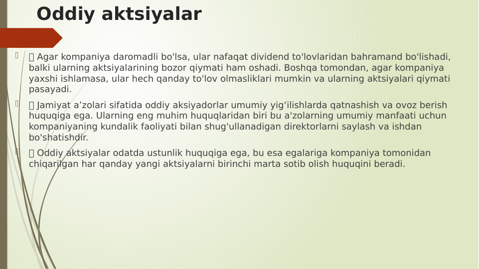 Oddiy aktsiyalar

 Agar kompaniya daromadli bo'lsa, ular nafaqat dividend to'lovlaridan bahramand bo'lishadi, 
balki ularning aktsiyalarining bozor qiymati ham oshadi. Boshqa tomondan, agar kompaniya 
yaxshi ishlamasa, ular hech qanday to'lov olmasliklari mumkin va ularning aktsiyalari qiymati 
pasayadi.

 Jamiyat a’zolari sifatida oddiy aksiyadorlar umumiy yig‘ilishlarda qatnashish va ovoz berish 
huquqiga ega. Ularning eng muhim huquqlaridan biri bu a'zolarning umumiy manfaati uchun 
kompaniyaning kundalik faoliyati bilan shug'ullanadigan direktorlarni saylash va ishdan 
bo'shatishdir.

 Oddiy aktsiyalar odatda ustunlik huquqiga ega, bu esa egalariga kompaniya tomonidan 
chiqarilgan har qanday yangi aktsiyalarni birinchi marta sotib olish huquqini beradi.
