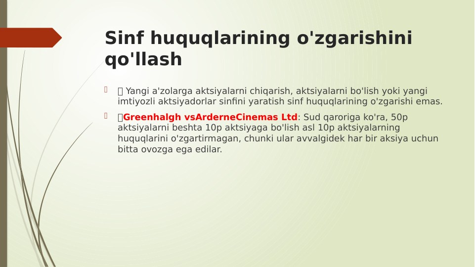 Sinf huquqlarining o'zgarishini 
qo'llash

 Yangi a'zolarga aktsiyalarni chiqarish, aktsiyalarni bo'lish yoki yangi 
imtiyozli aktsiyadorlar sinfini yaratish sinf huquqlarining o'zgarishi emas.

Greenhalgh vsArderneCinemas Ltd: Sud qaroriga ko'ra, 50p 
aktsiyalarni beshta 10p aktsiyaga bo'lish asl 10p aktsiyalarning 
huquqlarini o'zgartirmagan, chunki ular avvalgidek har bir aksiya uchun 
bitta ovozga ega edilar.
