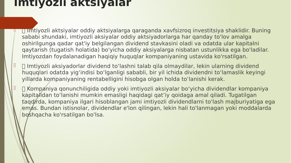 Imtiyozli aktsiyalar

 Imtiyozli aktsiyalar oddiy aktsiyalarga qaraganda xavfsizroq investitsiya shaklidir. Buning 
sababi shundaki, imtiyozli aksiyalar oddiy aktsiyadorlarga har qanday to'lov amalga 
oshirilgunga qadar qat'iy belgilangan dividend stavkasini oladi va odatda ular kapitalni 
qaytarish (tugatish holatida) bo'yicha oddiy aksiyalarga nisbatan ustunlikka ega bo'ladilar. 
Imtiyozdan foydalanadigan haqiqiy huquqlar kompaniyaning ustavida ko'rsatilgan.

 Imtiyozli aksiyadorlar dividend to‘lashni talab qila olmaydilar, lekin ularning dividend 
huquqlari odatda yig‘indisi bo‘lganligi sababli, bir yil ichida dividendni to‘lamaslik keyingi 
yillarda kompaniyaning rentabelligini hisobga olgan holda to‘lanishi kerak.

 Kompaniya qonunchiligida oddiy yoki imtiyozli aksiyalar bo‘yicha dividendlar kompaniya 
kapitalidan to‘lanishi mumkin emasligi haqidagi qat’iy qoidaga amal qiladi. Tugatilgan 
taqdirda, kompaniya ilgari hisoblangan jami imtiyozli dividendlarni to'lash majburiyatiga ega 
emas. Bundan istisnolar, dividendlar e'lon qilingan, lekin hali to'lanmagan yoki moddalarda 
boshqacha ko'rsatilgan bo'lsa.
