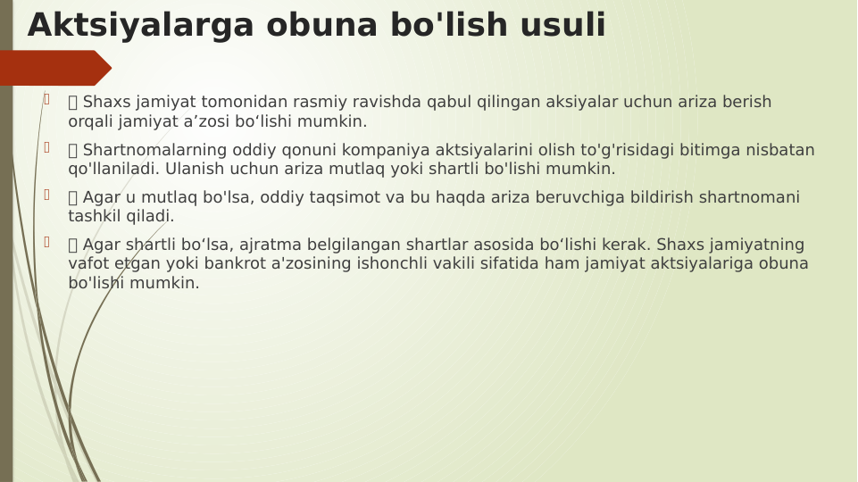 Aktsiyalarga obuna bo'lish usuli

 Shaxs jamiyat tomonidan rasmiy ravishda qabul qilingan aksiyalar uchun ariza berish 
orqali jamiyat a’zosi bo‘lishi mumkin.

 Shartnomalarning oddiy qonuni kompaniya aktsiyalarini olish to'g'risidagi bitimga nisbatan 
qo'llaniladi. Ulanish uchun ariza mutlaq yoki shartli bo'lishi mumkin.

 Agar u mutlaq bo'lsa, oddiy taqsimot va bu haqda ariza beruvchiga bildirish shartnomani 
tashkil qiladi.

 Agar shartli bo‘lsa, ajratma belgilangan shartlar asosida bo‘lishi kerak. Shaxs jamiyatning 
vafot etgan yoki bankrot a'zosining ishonchli vakili sifatida ham jamiyat aktsiyalariga obuna 
bo'lishi mumkin.
