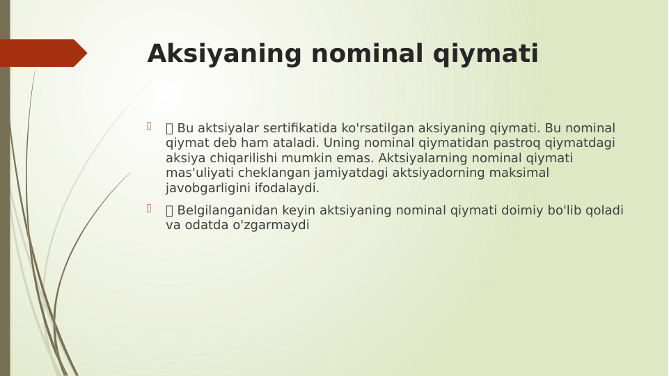 Aksiyaning nominal qiymati

 Bu aktsiyalar sertifikatida ko'rsatilgan aksiyaning qiymati. Bu nominal 
qiymat deb ham ataladi. Uning nominal qiymatidan pastroq qiymatdagi 
aksiya chiqarilishi mumkin emas. Aktsiyalarning nominal qiymati 
mas'uliyati cheklangan jamiyatdagi aktsiyadorning maksimal 
javobgarligini ifodalaydi.

 Belgilanganidan keyin aktsiyaning nominal qiymati doimiy bo'lib qoladi 
va odatda o'zgarmaydi
