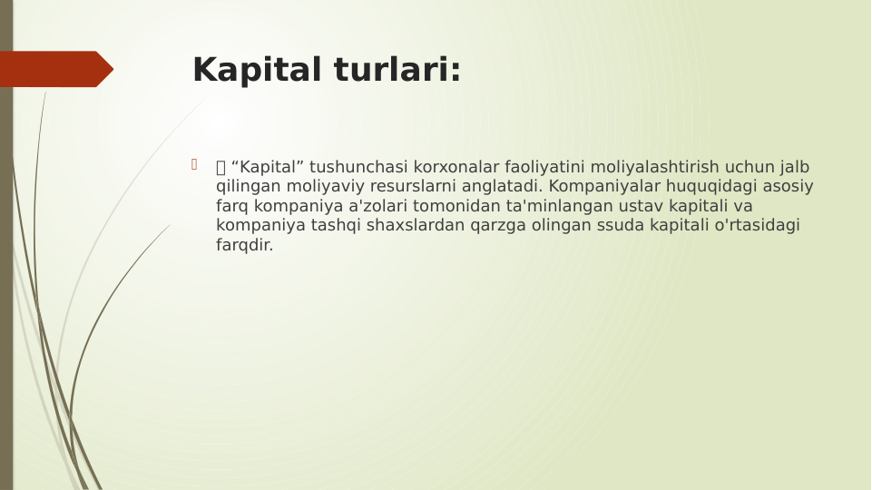 Kapital turlari:

 “Kapital” tushunchasi korxonalar faoliyatini moliyalashtirish uchun jalb 
qilingan moliyaviy resurslarni anglatadi. Kompaniyalar huquqidagi asosiy 
farq kompaniya a'zolari tomonidan ta'minlangan ustav kapitali va 
kompaniya tashqi shaxslardan qarzga olingan ssuda kapitali o'rtasidagi 
farqdir.
