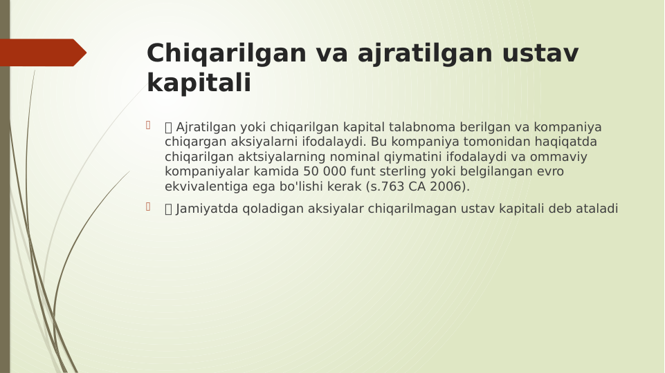 Chiqarilgan va ajratilgan ustav 
kapitali

 Ajratilgan yoki chiqarilgan kapital talabnoma berilgan va kompaniya 
chiqargan aksiyalarni ifodalaydi. Bu kompaniya tomonidan haqiqatda 
chiqarilgan aktsiyalarning nominal qiymatini ifodalaydi va ommaviy 
kompaniyalar kamida 50 000 funt sterling yoki belgilangan evro 
ekvivalentiga ega bo'lishi kerak (s.763 CA 2006).

 Jamiyatda qoladigan aksiyalar chiqarilmagan ustav kapitali deb ataladi
