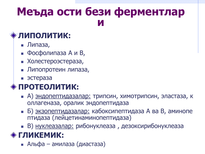 Меъда ости бези ферментлар
и
ЛИПОЛИТИК:
 Липаза,
 Фосфолипаза А и В,
 Холестероэстераза,
 Липопротеин липаза,
 эстераза
ПРОТЕОЛИТИК:
 А) эндопептидазалар: трипсин, химотрипсин, эластаза, к
оллагеназа, оралик эндопептидаза
 Б) экзопептидазалар: кабоксипептидаза А ва В, аминопе
птидаза (лейцетинаминопептидаза)
 В) нуклеазалар: рибонуклеаза , дезоксирибонуклеаза
ГЛИКЕМИК:
 Альфа – амилаза (диастаза)
