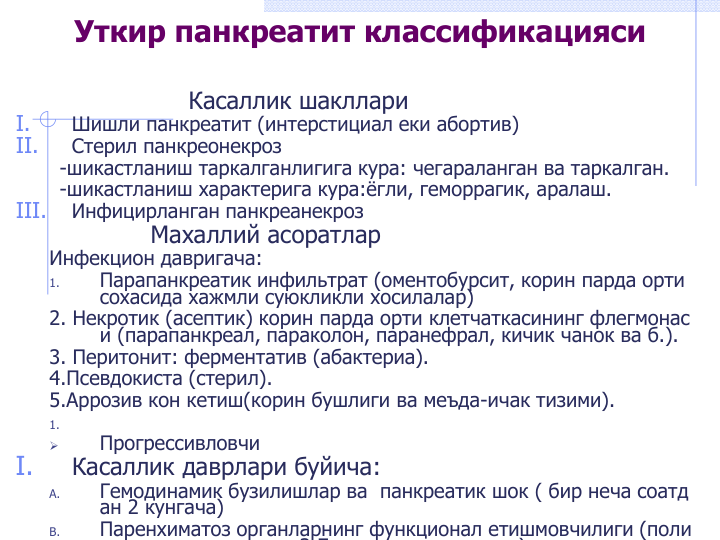 Касаллик шакллари
I.
Шишли панкреатит (интерстициал еки абортив)
II.
Стерил панкреонекроз
-шикастланиш таркалганлигига кура: чегараланган ва таркалган.
-шикастланиш характерига кура:ёгли, геморрагик, аралаш. 
III.
Инфицирланган панкреанекроз
Махаллий асоратлар
Инфекцион давригача:
1.
Парапанкреатик инфильтрат (оментобурсит, корин парда орти 
сохасида хажмли суюкликли хосилалар)
2. Некротик (асептик) корин парда орти клетчаткасининг флегмонас
и (парапанкреал, параколон, паранефрал, кичик чанок ва б.).
3. Перитонит: ферментатив (абактериа).
4.Псевдокиста (стерил).
5.Аррозив кон кетиш(корин бушлиги ва меъда-ичак тизими).
1.

Прогрессивловчи 
I.
Касаллик даврлари буйича:
A.
Гемодинамик бузилишлар ва  панкреатик шок ( бир неча соатд
ан 2 кунгача)
B.
Паренхиматоз органларнинг функционал етишмовчилиги (поли
3 7
)
Уткир панкреатит классификацияси 
