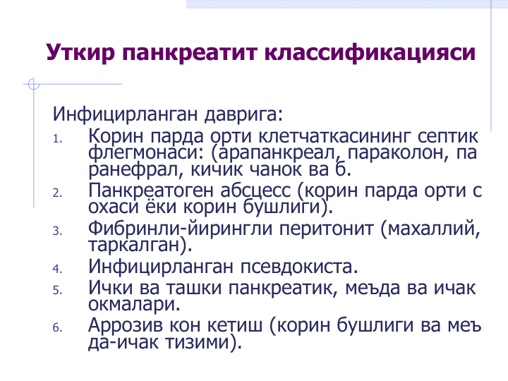 Уткир панкреатит классификацияси
Инфицирланган даврига:
1.
Корин парда орти клетчаткасининг септик 
флегмонаси: (арапанкреал, параколон, па
ранефрал, кичик чанок ва б.
2.
Панкреатоген абсцесс (корин парда орти с
охаси ёки корин бушлиги).
3.
Фибринли-йирингли перитонит (махаллий, 
таркалган).
4.
Инфицирланган псевдокиста.
5.
Ички ва ташки панкреатик, меъда ва ичак 
окмалари.
6.
Аррозив кон кетиш (корин бушлиги ва меъ
да-ичак тизими). 
