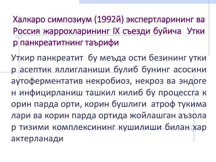 Халкаро симпозиум (1992й) экспертларининг ва
Россия жаррохларининг IX съезди буйича Утки
р панкреатитнинг таърифи
Уткир панкреатит бу меъда ости безининг утки
р асептик яллигланиши булиб бунинг асосини
аутоферментатив некробиоз, некроз ва эндоге
н инфицирланиш ташкил килиб бу процессга к
орин парда орти, корин бушлиги атроф тукима
лари ва корин парда ортида жойлашган аъзола
р тизими комплексининг кушилиши билан хар
актерланади
