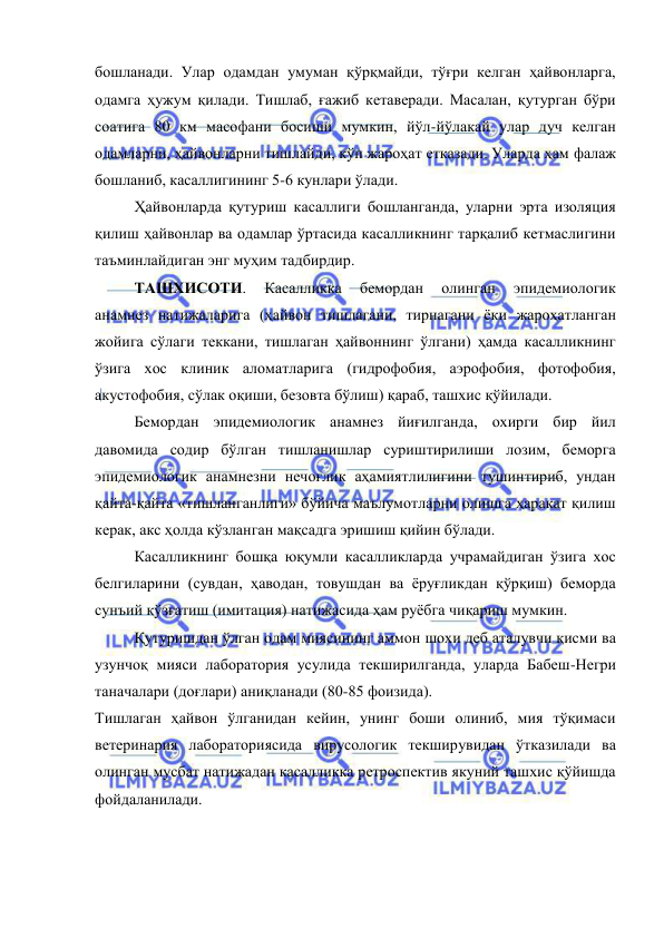  
 
бошланади. Улар одамдан умуман қўрқмайди, тўғри келган ҳайвонларга, 
одамга ҳужум қилади. Тишлаб, ғажиб кетаверади. Масалан, қутурган бўри 
соатига 80 км масофани босиши мумкин, йўл-йўлакай улар дуч келган 
одамларни, ҳайвонларни тишлайди, кўп жароҳат етказади. Уларда ҳам фалаж 
бошланиб, касаллигининг 5-6 кунлари ўлади. 
 
Ҳайвонларда қутуриш касаллиги бошланганда, уларни эрта изоляция 
қилиш ҳайвонлар ва одамлар ўртасида касалликнинг тарқалиб кетмаслигини 
таъминлайдиган энг муҳим тадбирдир. 
 
ТАШХИСОТИ. 
Касалликка 
бемордан 
олинган 
эпидемиологик 
анамнез натижаларига (ҳайвон тишлагани, тирнагани ёки жароҳатланган 
жойига сўлаги теккани, тишлаган ҳайвоннинг ўлгани) ҳамда касалликнинг 
ўзига хос клиник аломатларига (гидрофобия, аэрофобия, фотофобия, 
акустофобия, сўлак оқиши, безовта бўлиш) қараб, ташхис қўйилади. 
 
Бемордан эпидемиологик анамнез йиғилганда, охирги бир йил 
давомида содир бўлган тишланишлар суриштирилиши лозим, беморга 
эпидемиологик анамнезни нечоғлик аҳамиятлилигини тушинтириб, ундан 
қайта-қайта «тишланганлиги» бўйича маълумотларни олишга ҳаракат қилиш 
керак, акс ҳолда кўзланган мақсадга эришиш қийин бўлади. 
 
Касалликнинг бошқа юқумли касалликларда учрамайдиган ўзига хос 
белгиларини (сувдан, ҳаводан, товушдан ва ёруғликдан қўрқиш) беморда 
сунъий қўзғатиш (имитация) натижасида ҳам руёбга чиқариш мумкин. 
 
Қутуришдан ўлган одам миясининг аммон шохи деб аталувчи қисми ва 
узунчоқ мияси лаборатория усулида текширилганда, уларда Бабеш-Негри 
таначалари (доғлари) аниқланади (80-85 фоизида). 
Тишлаган ҳайвон ўлганидан кейин, унинг боши олиниб, мия тўқимаси 
ветеринария лабораториясида вирусологик текширувидан ўтказилади ва 
олинган мусбат натижадан касалликка ретроспектив якуний ташхис қўйишда 
фойдаланилади. 
