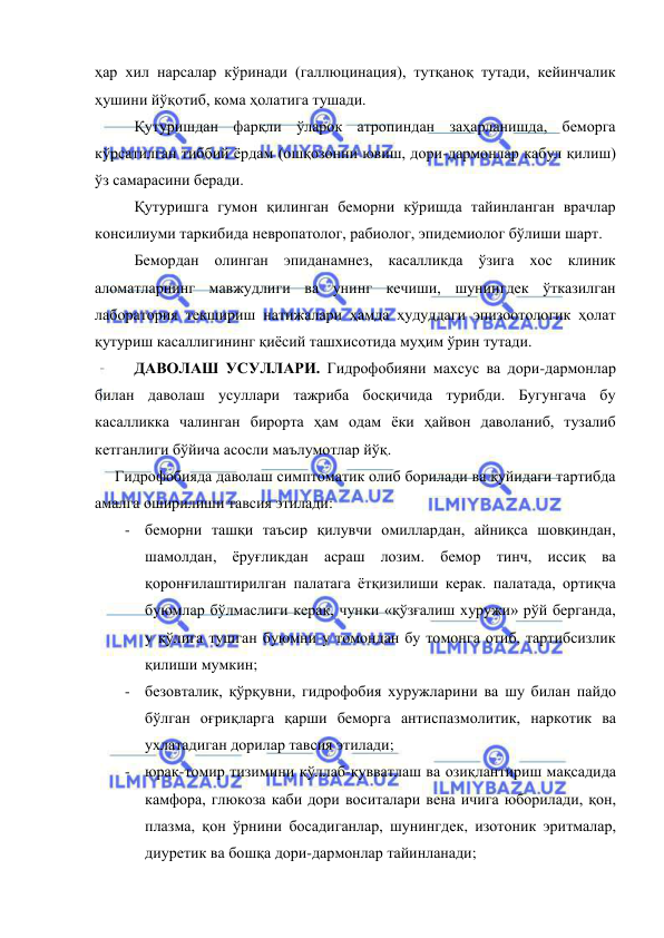  
 
ҳар хил нарсалар кўринади (галлюцинация), тутқаноқ тутади, кейинчалик 
ҳушини йўқотиб, кома ҳолатига тушади. 
 
Қутуришдан фарқли ўларок атропиндан заҳарланишда, беморга 
кўрсатилган тиббий ёрдам (ошқозонни ювиш, дори-дармонлар кабул қилиш) 
ўз самарасини беради. 
 
Қутуришга гумон қилинган беморни кўришда тайинланган врачлар 
консилиуми таркибида невропатолог, рабиолог, эпидемиолог бўлиши шарт. 
 
Бемордан олинган эпиданамнез, касалликда ўзига хос клиник 
аломатларнинг мавжудлиги ва унинг кечиши, шунингдек ўтказилган 
лаборатория текшириш натижалари ҳамда ҳудуддаги эпизоотологик ҳолат 
қутуриш касаллигининг қиёсий ташхисотида муҳим ўрин тутади. 
 
ДАВОЛАШ УСУЛЛАРИ. Гидрофобияни махсус ва дори-дармонлар 
билан даволаш усуллари тажриба босқичида турибди. Бугунгача бу 
касалликка чалинган бирорта ҳам одам ёки ҳайвон даволаниб, тузалиб 
кетганлиги бўйича асосли маълумотлар йўқ.  
Гидрофобияда даволаш симптоматик олиб борилади ва қуйидаги тартибда 
амалга оширилиши тавсия этилади: 
- беморни ташқи таъсир қилувчи омиллардан, айниқса шовқиндан, 
шамолдан, ёруғликдан асраш лозим. бемор тинч, иссиқ ва 
қоронғилаштирилган палатага ётқизилиши керак. палатада, ортиқча 
буюмлар бўлмаслиги керак, чунки «қўзғалиш хуружи» рўй берганда, 
у қўлига тушган буюмни у томондан бу томонга отиб, тартибсизлик   
қилиши мумкин; 
- безовталик, қўрқувни, гидрофобия хуружларини ва шу билан пайдо 
бўлган оғриқларга қарши беморга антиспазмолитик, наркотик ва 
ухлатадиган дорилар тавсия этилади; 
- юрак-томир тизимини қўллаб-қувватлаш ва озиқлантириш мақсадида 
камфора, глюкоза каби дори воситалари вена ичига юборилади, қон, 
плазма, қон ўрнини босадиганлар, шунингдек, изотоник эритмалар, 
диуретик ва бошқа дори-дармонлар тайинланади; 
