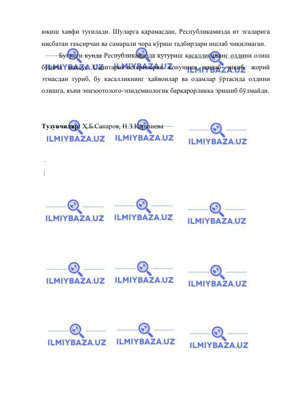  
 
юқиш хавфи туғилади. Шуларга қарамасдан, Республикамизда ит эгаларига 
нисбатан таъсирчан ва самарали чора кўриш тадбирлари ишлаб чиқилмаган. 
 
Бугунги кунда Республикамизда қутуриш касаллигининг олдини олиш 
бўйича махсус Санитария-ветеринария қонунини ишлаб чиқиб, жорий 
этмасдан туриб, бу касалликнинг ҳайвонлар ва одамлар ўртасида олдини 
олишга, яъни эпизоотолого-эпидемиологик барқарорликка эришиб бўлмайди. 
 
 
Тузувчилар: Ҳ.Б.Сапаров, Н.З.Қаршиева 
