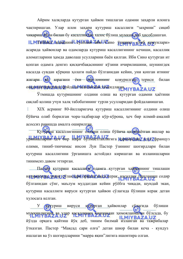  
 
Айрим халқларда қутурган ҳайвон тишлаган одамни заҳарли илонга 
чақтиришган. Улар илон заҳари қутуриш касаллиги “заҳрини” сиқиб 
чиқариш йўли билан бу касалликдан халос бўлиш мумкин деб ҳисоблашган. 
Тиббиёт илмининг султони ибн Сино ўзининг «Тиб қонунлари» 
асарида ҳайвонлар ва одамларда қутуриш касаллигининг кечиши, касаллик 
аломатларини ҳамда даволаш усулларини баён қилган. Ибн Сино қутурган ит 
қопган одамга денгиз қисқичбақасининг кўзини ичирилишини, шунингдек 
касалда сувдан қўрқиш ҳолати пайдо бўлганидан кейин, уни қопган итнинг 
жигари 
ва 
юрагини 
ёки 
сиртлоннинг 
қовурилган 
териси 
билан 
овқатлантирилиши фойдали эканлигини таъкидлаган. 
Ўтмишда қутуришнинг олдини олиш ва қутурган одамни ҳаётини 
сақлаб қолиш учун халқ табобатининг турли усулларидан фойдаланишган. 
XIX асрнинг 80-йилларигача қутуриш касаллигининг олдини олиш 
бўйича олиб борилган чора-тадбирлар кўр-кўрона, ҳеч бир илмий-амалий 
асоссиз равишда амалга оширилган. 
Қутуриш касаллигининг олдини олиш бўйича қилинаётган ишлар ва 
уринишларни ҳеч бир нафи бўлмаётганлигига қарамасдан, улуғ француз 
олими, тиниб-тинчимас инсон Луи Пастер ўзининг шогирдлари билан 
қутуриш касаллигини ўрганишга астойдил киришган ва изланишларни 
тинимсиз давом эттирган. 
Пастер қутуриш касаллиги одамга қутурган ҳайвоннинг тишлаши 
натижасида, унинг сўлаклари орқали юқса керак, касаллик тишланиш содир 
бўлганидан сўнг, маълум муддатдан кейин рўёбга чиқади, шундай экан, 
қутуриш касаллиги вируси қутурган ҳайвон сўлагида бўлиши керак деган 
хулосага келган. 
У 
қутуриш 
вируси 
қутурган 
ҳайвонлар 
сўлагида 
бўлиши 
мумкинлигини ва улар касалликни юқишидан ҳимояланмаган бўлсада, бу 
йўлда орқага қайтиш йўқ деб, тиним билмай изланган ва тажрибалар 
ўтказган. Пастер “Мақсад сари олға” деган шиор билан кеча - кундуз 
ишлаган ва ўз шогирдларини “марра яқин”лигига ишонтира олган. 
