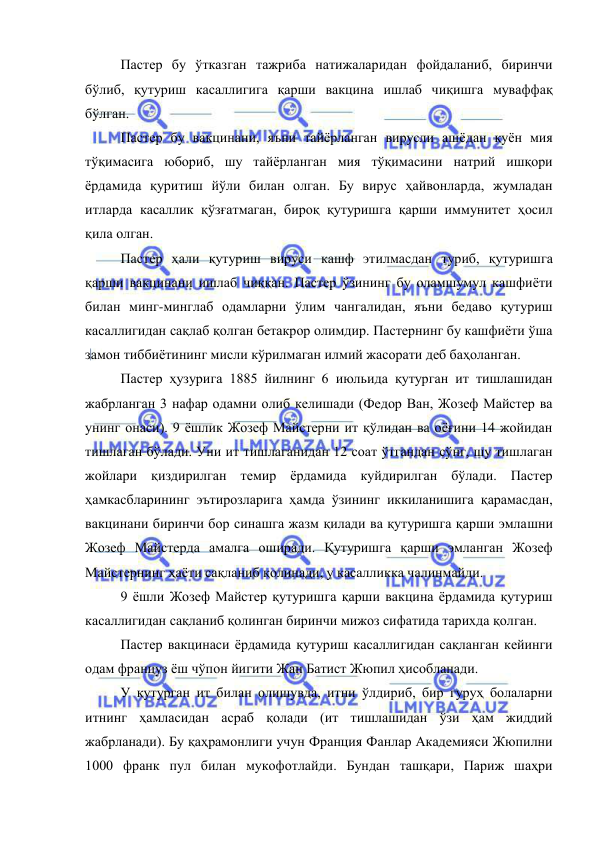  
 
Пастер бу ўтказган тажриба натижаларидан фойдаланиб, биринчи 
бўлиб, қутуриш касаллигига қарши вакцина ишлаб чиқишга муваффақ 
бўлган. 
Пастер бу вакцинани, яъни тайёрланган вирусли ашёдан қуён мия 
тўқимасига юбориб, шу тайёрланган мия тўқимасини натрий ишқори 
ёрдамида қуритиш йўли билан олган. Бу вирус ҳайвонларда, жумладан 
итларда касаллик қўзғатмаган, бироқ қутуришга қарши иммунитет ҳосил 
қила олган. 
Пастер ҳали қутуриш вируси кашф этилмасдан туриб, қутуришга 
қарши вакцинани ишлаб чиққан. Пастер ўзининг бу оламшумул кашфиёти 
билан минг-минглаб одамларни ўлим чангалидан, яъни бедаво қутуриш 
касаллигидан сақлаб қолган бетакрор олимдир. Пастернинг бу кашфиёти ўша 
замон тиббиётининг мисли кўрилмаган илмий жасорати деб баҳоланган.  
Пастер ҳузурига 1885 йилнинг 6 июльида қутурган ит тишлашидан 
жабрланган 3 нафар одамни олиб келишади (Федор Ван, Жозеф Майстер ва 
унинг онаси). 9 ёшлик Жозеф Майстерни ит қўлидан ва оёғини 14 жойидан 
тишлаган бўлади. Уни ит тишлаганидан 12 соат ўтгандан сўнг, шу тишлаган 
жойлари қиздирилган темир ёрдамида куйдирилган бўлади. Пастер 
ҳамкасбларининг эътирозларига ҳамда ўзининг иккиланишига қарамасдан, 
вакцинани биринчи бор синашга жазм қилади ва қутуришга қарши эмлашни 
Жозеф Майстерда амалга оширади. Қутуришга қарши эмланган Жозеф 
Майстернинг ҳаёти сақланиб қолинади, у касалликка чалинмайди. 
9 ёшли Жозеф Майстер қутуришга қарши вакцина ёрдамида қутуриш 
касаллигидан сақланиб қолинган биринчи мижоз сифатида тарихда қолган. 
Пастер вакцинаси ёрдамида қутуриш касаллигидан сақланган кейинги 
одам француз ёш чўпон йигити Жан Батист Жюпил ҳисобланади. 
У қутурган ит билан олишувда, итни ўлдириб, бир гуруҳ болаларни 
итнинг ҳамласидан асраб қолади (ит тишлашидан ўзи ҳам жиддий 
жабрланади). Бу қаҳрамонлиги учун Франция Фанлар Академияси Жюпилни 
1000 франк пул билан мукофотлайди. Бундан ташқари, Париж шаҳри 
