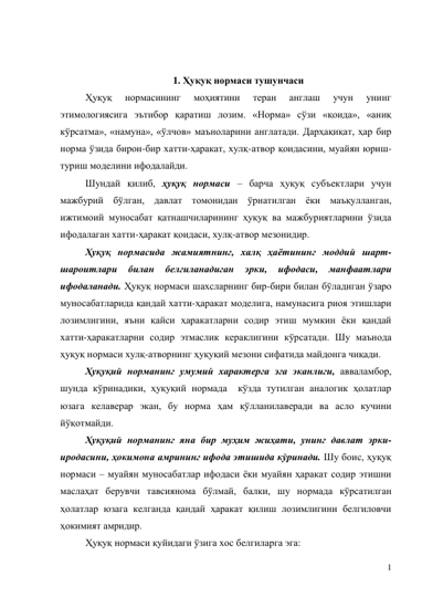 1 
 
 
1. Ҳуқуқ нормаси тушунчаси 
Ҳуқуқ 
нормасининг 
моҳиятини 
теран 
англаш 
учун 
унинг 
этимологиясига эътибор қаратиш лозим. «Норма» сўзи «қоида», «аниқ 
кўрсатма», «намуна», «ўлчов» маъноларини англатади. Дарҳақиқат, ҳар бир 
норма ўзида бирон-бир хатти-ҳаракат, хулқ-атвор қоидасини, муайян юриш-
туриш моделини ифодалайди. 
Шундай қилиб, ҳуқуқ нормаси – барча ҳуқуқ субъектлари учун 
мажбурий бўлган, давлат томонидан ўрнатилган ёки маъқулланган, 
ижтимоий муносабат қатнашчиларининг ҳуқуқ ва мажбуриятларини ўзида 
ифодалаган хатти-ҳаракат қоидаси, хулқ-атвор мезонидир.  
Ҳуқуқ нормасида жамиятнинг, халқ ҳаётининг моддий шарт-
шароитлари 
билан 
белгиланадиган 
эрки, 
ифодаси, 
манфаатлари 
ифодаланади. Ҳуқуқ нормаси шахсларнинг бир-бири билан бўладиган ўзаро 
муносабатларида қандай хатти-ҳаракат моделига, намунасига риоя этишлари 
лозимлигини, яъни қайси ҳаракатларни содир этиш мумкин ёки қандай 
хатти-ҳаракатларни содир этмаслик кераклигини кўрсатади. Шу маънода 
ҳуқуқ нормаси хулқ-атворнинг ҳуқуқий мезони сифатида майдонга чиқади.  
Ҳуқуқий норманинг умумий характерга эга эканлиги, авваламбор, 
шунда кўринадики, ҳуқуқий нормада  кўзда тутилган аналогик ҳолатлар 
юзага келаверар экан, бу норма ҳам қўлланилаверади ва асло кучини 
йўқотмайди.  
Ҳуқуқий норманинг яна бир муҳим жиҳати, унинг давлат эрки-
иродасини, ҳокимона амрининг ифода этишида кўринади. Шу боис, ҳуқуқ 
нормаси – муайян муносабатлар ифодаси ёки муайян ҳаракат содир этишни 
маслаҳат берувчи тавсиянома бўлмай, балки, шу нормада кўрсатилган 
ҳолатлар юзага келганда қандай ҳаракат қилиш лозимлигини белгиловчи 
ҳокимият амридир.  
Ҳуқуқ нормаси қуйидаги ўзига хос белгиларга эга: 
