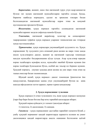 2 
Биринчидан, жамият, шахс ёки ижтимоий гуруҳ учун қадр-қимматли 
бўлган энг муҳим ижтимоий муносабатларни тартибга солади. Бунда, 
биринчи 
навбатда 
нормадаги, 
адолат 
ва 
эркинлик 
ғоялари 
билан 
белгиланадиган 
ижтимоий 
муносабатлар 
идрок 
этиш 
ва 
қонуний 
мустаҳкамлаш предмети бўлади. 
Иккинчидан, 
ҳуқуқ 
нормаси 
тартибга 
солинадиган 
ижтимоий 
муносабатларнинг модели сифатида намоён бўлади. 
Учинчидан, 
ижтимоий 
жараёнлар, 
ҳолатлар 
ва 
алоқаларнинг 
такрорланиши туфайли ҳуқуқ нормаси уларнинг типиклигини акс эттиради 
ҳамда мустаҳкамлайди. 
Тўртинчидан, ҳуқуқ нормалари умуммажбурий хусусиятга эга. Ҳуқуқ 
нормасининг бу хусусияти унга оғишмай риоя қилиш ва ижро этиш ҳамда 
инсон хулқ-атворига давлат, жамият ва ижтимоий гуруҳлар томонидан 
маълум муносабат билдирилишини кўзда тутади. Агар хулқ-атвор юридик 
норма талабаларга мувофиқ келса, муносабат ижобий бўлиши мумкин ёки 
норма талаблари бузиладиган бўлса, салбий акс таъсир юз бериши мумкин. 
Ҳуқуқий нормага,  умуман ҳуқуққа риоя қилиш ва уни ижро этиш ички ва 
ташқи омиллар билан таъминланади.  
Шундай қилиб, ҳуқуқ нормаси – давлат томонидан ўрнатилган ёки 
маъқулланган, бажарилиши ҳамма учун умуммажбурий бўлган ва  аниқ 
шаклда ифодаланган хатти-ҳаракат, юриш-туриш қоидасидир. 
 
2. Ҳуқуқ нормасининг тузилиши 
Ҳуқуқ нормаси ўз ички тузилишига эга, яъни ҳуқуқ нормаси мазмунан 
ўзаро бир-бири билан боғлиқ бир неча таркибий қисмлардан иборат.  
Ҳуқуқий норма қуйидаги уч элемент (қисм)дан иборат: 
1) гипотеза; 2) диспозиция; 3) санкция. 
Гипотеза – ҳуқуқ нормасининг дастлабки таркибий элементи бўлиб, у  
ушбу ҳуқуқий норманинг қандай шароитларда ҳаракатга келиши ва унинг 
диспозицияси қандай шароитларда амалга ошишини белгиловчи ҳаётий 
