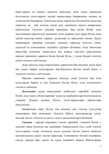 3 
шарт-шароит ва мавжуд вазиятни кўрсатади, яъни ҳуқуқ нормасида 
белгиланган хатти-ҳаракат қандай шароитларда бажарилиши мумкин ва 
лозимлигини билдиради. Гипотезада ҳуқуқ нормасида белгиланган қоида қай 
шароитда ва  қай ҳолатда ҳамда ким томонидан амалга оширилиши 
кўрсатилади. Гипотеза ҳуқуқий норманинг бир қисми бўлиб, унда 
диспозицияда кўрсатилган қоиданинг кучга кириши учун зарур бўлган аниқ 
ҳаётий ҳолатлар (воқеа, ҳаракат, ҳодисалар) ўз ифодасини топади. Ҳуқуқ 
нормасининг таркибий тузилиши элементи сифатида гипотеза оддий, 
мураккаб ва альтернатив (муқобил) турларга бўлинади. Агар гипотезада 
бирон-бир ҳолатнинг мавжудлиги ёки мавжуд эмаслиги кўрсатилиши 
юридик норманинг ҳаракати билан боғлиқ бўлса, у ҳолда бундай гипотеза 
оддий гипотеза деб аталади. 
Агар гипотеза ҳуқуқ нормасининг ҳаракатини бир вақтнинг ўзида икки 
ёки ундан кўпроқ ҳолатларнинг бор-йўқлигига боғлиқ қилиб қўйса, у 
мураккаб гипотеза деб аталади. 
Юридик норманинг ҳаракати қонунда санаб ўтилган бир неча 
ҳолатлардан бирига (у ёки бунисига) боғлиқ бўлса, унда альтернатив 
гипотеза дейилади. 
Диспозиция – ҳуқуқ нормасининг навбатдаги таркибий элементи 
бўлиб, унда ҳуқуқ субъектларининг ҳуқуқ ва мажбуриятлари белгиланади ва 
уларнинг 
бўлиши 
мумкин 
бўлган 
хатти-ҳаракатлари 
вариантлари 
кўрсатилади.  
Бажарилиши шарт бўлган ёки аксинча, ман этилган хулқ-атвор 
қоидаларини баён қилишнинг тўлалиги бўйича диспозициялар оддий, 
тавсиф этувчи, бланкет ва ҳавола этувчи диспозицияларга бўлинади.  
Санкция – юридик норманинг учинчи таркибий  элементи бўлиб, у 
ҳуқуқий норма бузилган ёки мажбурият бажарилмаган ёхуд талаб этилган 
хатти-ҳаракат содир этилмаган ҳолда ҳуқуқни бузган шахсга нисбатан 
қўлланиладиган давлат таъсир чорасидир. Санкциянинг бундай таърифини, 
одатда, юридик фан, давлат ва ҳуқуқ назарияси беради. Файласуфлар, 
