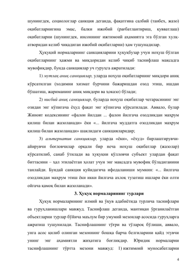 4 
шунингдек, социологлар санкция деганда, фақатгина салбий (танбех, жазо) 
оқибатларнигина 
эмас, 
балки 
ижобий 
(рағбатлантириш, 
қувватлаш) 
оқибатларни (шунингдек, инсоннинг ижтимоий аҳамиятга эга бўлган хулқ-
атворидан келиб чиқадиган ижобий оқибатларни) ҳам тушунадилар. 
Ҳуқуқий нормаларнинг санкцияларини ҳуқуқбузар учун ноҳуш бўлган 
оқибатларнинг ҳажми ва миқдоридан келиб чиқиб таснифлаш мақсадга 
мувофиқдир, бунда санкциялар уч гуруҳга ажратилади: 
1) мутлақ аниқ санкциялар, уларда ноҳуш оқибатларнинг миқдори аниқ 
кўрсатилган (ходимни хизмат бурчини бажаришдан озод этиш, ишдан 
бўшатиш, жариманинг аниқ миқдори ва ҳоказо) бўлади;  
2) нисбий аниқ санкциялар, буларда ноҳуш оқибатлар чегарасининг энг 
озидан энг кўпигача ёҳуд фақат энг кўпигача кўрсатилади. Аввало, булар 
Жиноят кодексининг «фалон йилдан ... фалон йилгача озодликдан маҳрум 
қилиш билан жазоланади» ёки «... йилгача муддатга озодликдан маҳрум 
қилиш билан жазоланади» шаклидаги санкцияларидир; 
3) альтернатив санкциялар, уларда «ёки», «ёхуд» бирлаштирувчи-
айирувчи боғловчилар орқали бир неча ноҳуш оқибатлар (жазолар) 
кўрсатилиб, санаб ўтилади ва ҳуқуқни қўлловчи субъект улардан фақат 
биттасини – ҳал этилаётган ҳолат учун энг мақсадга мувофиқ бўладиганини 
танлайди. Бундай санкция қуйидагича ифодаланиши мумкин: «... йилгача 
озодликдан маҳрум этиш ёки икки йилгача ахлоқ тузатиш ишлари ёки олти 
ойгача қамоқ билан жазоланади». 
3. Ҳуқуқ нормаларининг турлари 
Ҳуқуқ нормаларининг илмий ва ўқув адабиётида турлича таснифлари 
ва гуруҳланишлари мавжуд. Таснифлаш деганда, мантиқан ўрганилаётган 
объектларни турлар бўйича маълум бир умумий мезонлар асосида гуруҳларга 
ажратиш тушунилади. Таснифлашнинг тўғри ва тўлароқ бўлиши, аввало, 
унга асос қилиб олинган мезоннинг бошқа барча белгиларини қайд этувчи 
унинг 
энг 
аҳамиятли 
жиҳатига 
боғлиқдир. 
Юридик 
нормаларни 
таснифлашнинг тўртта мезони мавжуд: 1) ижтимоий муносабатларни 
