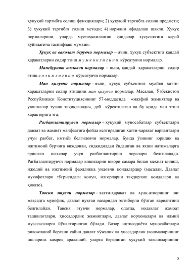 5 
ҳуқуқий тартибга солиш функциялари; 2) ҳуқуқий тартибга солиш предмети; 
3) ҳуқуқий тартибга солиш методи; 4) нормани ифодалаш шакли. Ҳуқуқ 
нормаларини, 
уларда 
мустаҳкамланган 
қоидалар 
хусусиятига 
қараб 
қуйидагича таснифлаш мумкин: 
Ҳуқуқ ва ваколат берувчи нормалар – яъни, ҳуқуқ субъектига қандай 
ҳаракатларни содир этиш м у м к и н л и г и н и  кўрсатувчи нормалар. 
Мажбурият юкловчи нормалар – яъни, қандай  ҳаракатларни  содир 
этиш л о з и м л и г и н и  кўрсатувчи нормалар. 
Ман қилувчи нормалар – яъни, ҳуқуқ субъектига муайян хатти-
ҳаракатларни содир этишини ман қилувчи нормалар. Масалан, Ўзбекистон 
Республикаси Конституциясининг 57-моддасида  «махфий жамиятлар ва 
уюшмалар тузиш тақиқланади», деб  кўрсатилаган ва бу қоида ман этиш 
характерига эга. 
Рағбатлантирувчи нормалар – ҳуқуқий муносабатлар субъектлари 
давлат ва жамият манфаатига фойда келтирадиган хатти-ҳаракат вариантлари 
учун рағбат, имтиёз белгиловчи нормалар. Бунда ўзининг юридик ва 
ижтимоий бурчига виждонан, сидқидилдан ёндашган ва яхши натижаларга 
эришган 
шахслар 
учун 
рағбатлантириш 
чоралари 
белгиланади. 
Рағбатлантирувчи нормалар кишиларни юқори самара билан меҳнат қилиш, 
ижодий ва ижтимоий фаолликка ундовчи қоидалардир (масалан, Давлат 
мукофотлари тўғрисидаги қонун, илғорларни тақдирлаш қоидалари ва 
ҳоказо). 
Тавсия этувчи нормалар – хатти-ҳаракат ва хулқ-атворнинг энг 
мақсадга мувофиқ, давлат нуқтаи назаридан эътиборли бўлган вариантини 
белгилайди. 
Тавсия 
этувчи 
нормалар, 
одатда, 
нодавлат 
жамоат 
ташкилотлари, ҳиссадорлик жамиятлари, давлат корхоналари ва илмий 
муассасаларга йўналтирилган бўлади. Бозор иқтисодиёти муносабатлари 
ривожланиб боргани сайин давлат хўжалик ва ҳиссадорлик уюшмаларининг 
ишларига камроқ аралашиб, уларга берадиган ҳуқуқий тавсияларининг 
