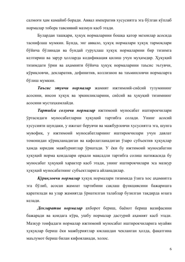 6 
салмоғи ҳам камайиб боради. Аввал императив хусусиятга эга бўлган кўплаб 
нормалар тобора тавсиявий мазмун касб этади.   
Булардан ташқари, ҳуқуқ нормаларини бошқа қатор мезонлар асосида 
таснифлаш мумкин. Бунда, энг аввало, ҳуқуқ нормалари ҳуқуқ тармоқлари 
бўйича бўлинади ва бундай гуруҳлаш ҳуқуқ нормаларини бир тизимга 
келтириш ва зарур ҳолларда кодификация қилиш учун муҳимдир. Ҳуқуқий 
тизимдаги ўрни ва аҳамияти бўйича ҳуқуқ нормаларини таъсис эътувчи, 
қўриқловчи, декларатив, дефинитив, коллизион ва таъминловчи нормаларга 
бўлиш мумкин. 
Таъсис этувчи нормалар жамият ижтимоий-сиёсий тузумининг 
асосини, инсон ҳуқуқ ва эркинликларини, сиёсий ва ҳуқуқий тизимнинг 
асосини мустаҳкамлайди.  
Тартибга солувчи нормалар ижтимоий муносабат иштирокчилари 
ўртасидаги муносабатларни ҳуқуқий тартибга солади. Унинг асосий 
хусусияти шундаки, у ижозат берувчи ва мажбурловчи хусусиятга эга, шунга 
мувофиқ, у ижтимоий муносабатларнинг иштирокчилари учун давлат 
томонидан қўриқланадиган ва кафолатланадиган ўзаро субъектив ҳуқуқлар 
ҳамда юридик мажбуриятлар ўрнатади. У ёки бу ижтимоий муносабатни 
ҳуқуқий норма қоидалари орқали мақсадли тартибга солиш натижасида бу 
муносабат ҳуқуқий характер касб этади, унинг иштирокчилари эса мазкур 
ҳуқуқий муносабатнинг субъектларига айланадилар. 
Қўриқловчи нормалар ҳуқуқ нормалари тизимида ўзига хос аҳамиятга 
эга бўлиб, асосан жамоат тартибини сақлаш функциясини бажаришга 
қаратилади ва улар жамиятда ўрнатилган талаблар бузилган тақдирда юзага 
келади.  
Декларатив нормалар ахборот бериш, баёнот бериш вазифасини 
бажаради ва қоидага кўра, ушбу нормалар дастурий аҳамият касб этади. 
Мазкур тоифадаги нормалар ижтимоий муносабат иштирокчиларига муайян 
ҳуқуқлар бериш ёки мажбуриятлар юклашдан чекланган ҳолда, фақатгина 
маълумот бериш билан кифояланади, холос.  
