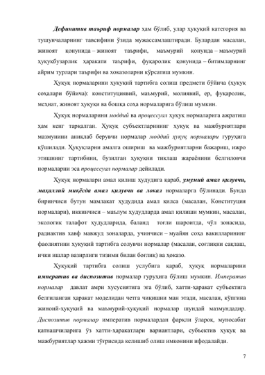 7 
Дефинитив таъриф нормалар ҳам бўлиб, улар ҳуқуқий категория ва 
тушунчаларнинг тавсифини ўзида мужассамлаштиради. Булардан масалан, 
жиноят 
қонунида – жиноят 
таърифи, 
маъмурий 
қонунда – маъмурий 
ҳуқуқбузарлик ҳаракати таърифи, фуқаролик қонунида – битимларнинг 
айрим турлари таърифи ва хоказоларни кўрсатиш мумкин.  
Ҳуқуқ нормаларини ҳуқуқий тартибга солиш предмети бўйича (ҳуқуқ 
соҳалари бўйича): конституциявий, маъмурий, молиявий, ер, фуқаролик, 
меҳнат, жиноят ҳуқуқи ва бошқа соҳа нормаларига бўлиш мумкин.  
Ҳуқуқ нормаларини моддий ва процессуал ҳуқуқ нормаларига ажратиш 
ҳам кенг тарқалган. Ҳуқуқ субъектларининг ҳуқуқ ва мажбуриятлари 
мазмунини аниқлаб берувчи нормалар моддий ҳуқуқ нормалари гуруҳига 
қўшилади. Ҳуқуқларни амалга ошириш  ва мажбуриятларни бажариш, ижро 
этишнинг тартибини, бузилган ҳуқуқни тиклаш жараёнини белгиловчи 
нормаларни эса процессуал нормалар дейилади.  
Ҳуқуқ нормалари амал қилиш ҳудудига қараб, умумий амал қилувчи, 
маҳаллий миқёсда амал қилувчи ва локал нормаларга бўлинади. Бунда 
биринчиси бутун мамлакат ҳудудида амал қилса (масалан, Конституция 
нормалари), иккинчиси – маълум ҳудудларда амал қилиши мумкин, масалан, 
экологик талафот ҳудудларида, баланд  тоғли шароитда, чўл зонасида, 
радиактив хавф мавжуд зоналарда, учинчиси – муайян соҳа вакилларининг 
фаолиятини ҳуқуқий тартибга солувчи нормалар (масалан, соғлиқни сақлаш, 
ички ишлар вазирлиги тизими билан боғлиқ) ва ҳоказо. 
Ҳуқуқий тартибга солиш услубига қараб, ҳуқуқ нормаларини 
императив ва диспозитив нормалар гуруҳига бўлиш мумкин. Императив 
нормалар  давлат амри хусусиятига эга бўлиб, хатти-ҳаракат субъектига 
белгиланган ҳаракат моделидан четга чиқишни ман этади, масалан, кўпгина 
жиноий-ҳуқуқий ва маъмурий-ҳуқуқий нормалар шундай мазмундадир. 
Диспозитив нормалар императив нормалардан фарқли ўлароқ, муносабат 
қатнашчиларига ўз хатти-ҳаракатлари вариантлари, субъектив ҳуқуқ ва 
мажбуриятлар ҳажми тўғрисида келишиб олиш имконини ифодалайди. 
